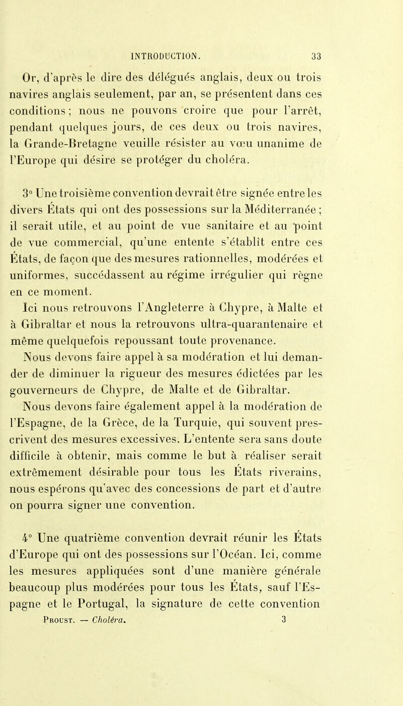 Or, d'après le dire des délégués anglais, deux ou trois navires anglais seulement, par an, se présentent dans ces conditions ; nous ne pouvons croire que pour l'arrêt, pendant quelques jours, de ces deux ou trois navires, la Grande-Bretagne veuille résister au vœu unanime de l'Europe qui désire se protéger du choléra. 3° Une troisième convention devrait être signée entre les divers Etats qui ont des possessions sur la Méditerranée ; il serait utile, et au point de vue sanitaire et au point de vue commercial, qu'une entente s'établit entre ces États, de façon que des mesures rationnelles, modérées et uniformes, succédassent au régime irrégulier qui règne en ce moment. Ici nous retrouvons l'Angleterre à Chypre, à Malte et à Gibraltar et nous la retrouvons ultra-quarantenaire et même quelquefois repoussant toute provenance. Nous devons faire appel à sa modération et lui deman- der de diminuer la rigueur des mesures édictées par les gouverneurs de Chypre, de Malte et de Gibraltar. Nous devons faire également appel à la modération de l'Espagne, de la Grèce, de la Turquie, qui souvent pres- crivent des mesures excessives. L'entente sera sans doute difficile à obtenir, mais comme le but à réaliser serait extrêmement désirable pour tous les Etats riverains, nous espérons qu'avec des concessions de part et d'autre on pourra signer une convention. 4° Une quatrième convention devrait réunir les Etats d'Europe qui ont des possessions sur l'Océan. Ici, comme les mesures appliquées sont d'une manière générale beaucoup plus modérées pour tous les États, sauf l'Es- pagne et le Portugal, la signature de cette convention Proust. — Choléra. 3