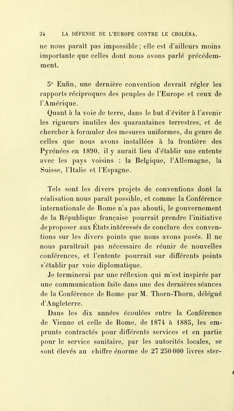 ne nous paraît pas impossible ; elle est d'ailleurs moins importante que celles dont nous avons parlé précédem- ment. 5° Enfin, une dernière convention devrait régler les rapports réciproques des peuples de l'Europe et ceux de l'Amérique. Quant à la voie de terre, dans le but d'éviter à l'avenir les rigueurs inutiles des quarantaines terrestres, et de chercher à formuler des mesures uniformes, du genre de celles que nous avons installées à la frontière des Pyrénées en 1890, il y aurait lieu d'établir une entente avec les pays voisins : la Belgique, l'Allemagne, la Suisse, l'Italie et l'Espagne. Tels sont les divers projets de conventions dont la réalisation nous paraît possible, et comme la Conférence internationale de Rome n'a pas abouti, le gouvernement de la République française pourrait prendre l'initiative de proposer aux Etats intéressés de conclure des conven- tions sur les divers points que nous avons posés. Il ne nous paraîtrait pas nécessaire de réunir de nouvelles conférences, et l'entente pourrait sur différents points s'établir par voie diplomatique. Je terminerai par une réflexion qui m'est inspirée par une communication faite dans une des dernières séances de la Conférence de Rome par M. Thorn-Thorn, délégué d'Angleterre. Dans les dix années écoulées entre la Conférence de Vienne et celle de Rome, de 1874 à 1885, les em- prunts contractés pour différents services et en partie pour le service sanitaire, par les autorités locales, se sont élevés au chiffre énorme de 27 250 000 livres ster-