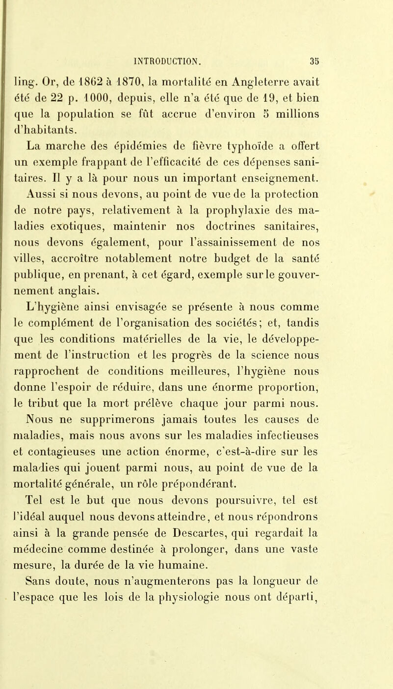 ling. Or, de 1862 à 1870, la mortalité en Angleterre avait été de 22 p. 1000, depuis, elle n'a été que de 19, et bien que la population se fût accrue d'environ 5 millions d'habitants. La marche des épidémies de fièvre typhoïde a offert un exemple frappant de l'efficacité de ces dépenses sani- taires. Il y a là pour nous un important enseignement. Aussi si nous devons, au point de vue de la protection de notre pays, relativement à la prophylaxie des ma- ladies exotiques, maintenir nos doctrines sanitaires, nous devons également, pour l'assainissement de nos villes, accroître notablement notre budget de la santé publique, en prenant, à cet égard, exemple sur le gouver- nement anglais. L'hygiène ainsi envisagée se présente à nous comme le complément de l'organisation des sociétés; et, tandis que les conditions matérielles de la vie, le développe- ment de l'instruction et les progrès de la science nous rapprochent de conditions meilleures, l'hygiène nous donne l'espoir de réduire, dans une énorme proportion, le tribut que la mort prélève chaque jour parmi nous. Nous ne supprimerons jamais toutes les causes de maladies, mais nous avons sur les maladies infectieuses et contagieuses une action énorme, c'est-à-dire sur les maladies qui jouent parmi nous, au point de vue de la mortalité générale, un rôle prépondérant. Tel est le but que nous devons poursuivre, tel est l'idéal auquel nous devons atteindre, et nous répondrons ainsi à la grande pensée de Descartes, qui regardait la médecine comme destinée à prolonger, dans une vaste mesure, la durée de la vie humaine. Sans doute, nous n'augmenterons pas la longueur de l'espace que les lois de la physiologie nous ont départi,