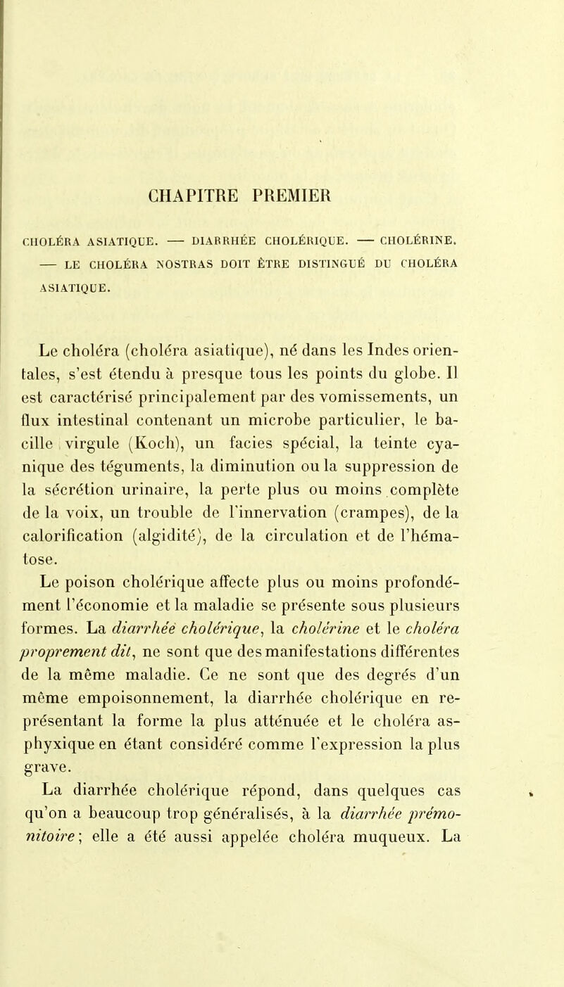 CHAPITRE PREMIER CHOLÉRA ASIATIQUE. — DIARRHÉE CHOLÉRIQUE. CHOLÉRINE. — LE CHOLÉRA NOSTRAS DOIT ÊTRE DISTINGUÉ DU CHOLÉRA ASIATIQUE. Le choléra (choléra asiatique), né dans les Indes orien- tales, s'est étendu à presque tous les points du globe. Il est caractérisé principalement par des vomissements, un flux intestinal contenant un microbe particulier, le ba- cille virgule (Koch), un faciès spécial, la teinte cya- nique des téguments, la diminution ou la suppression de la sécrétion urinaire, la perte plus ou moins complète de la voix, un trouble de l'innervation (crampes), de la calorification (algidité), de la circulation et de l'héma- tose. Le poison cholérique affecte plus ou moins profondé- ment l'économie et la maladie se présente sous plusieurs formes. La diarrhée cholérique, la cholérine et le choléra proprement dit, ne sont que des manifestations différentes de la même maladie. Ce ne sont que des degrés d'un même empoisonnement, la diarrhée cholérique en re- présentant la forme la plus atténuée et le choléra as- phyxique en étant considéré comme l'expression la plus grave. La diarrhée cholérique répond, dans quelques cas qu'on a beaucoup trop généralisés, à la diarrhée prémo- nitoire; elle a été aussi appelée choléra muqueux. La