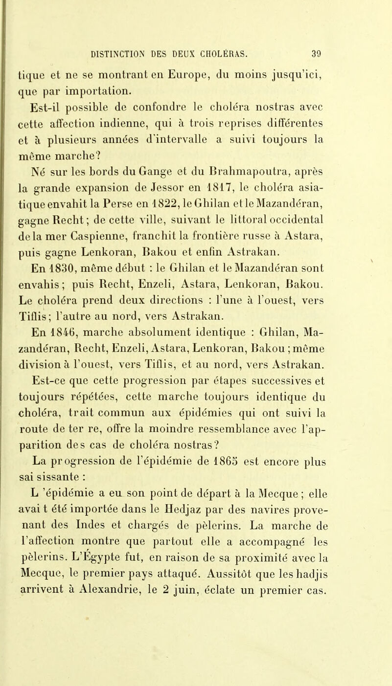 tique et ne se montrant en Europe, du moins jusqu'ici, que par importation. Est-il possible de confondre le choléra nostras avec cette affection indienne, qui à trois reprises différentes et à plusieurs années d'intervalle a suivi toujours la même marche? Né sur les bords du Gange et du Brahmapoutra, après la grande expansion de Jessor en 1817, le choléra asia- tique envahit la Perse en 1822, leGhilan et le Mazandéran, gagne Recht; de cette ville, suivant le littoral occidental delà mer Caspienne, franchit la frontière russe à Astara, puis gagne Lenkoran, Bakou et enfin Astrakan. En 1830, môme début : le Ghilan et le Mazandéran sont envahis; puis Recht, Enzeli, Astara, Lenkoran, Bakou. Le choléra prend deux directions : l'une à l'ouest, vers Tiflis; l'autre au nord, vers Astrakan. En 1846, marche absolument identique : Ghilan, Ma- zandéran, Recht, Enzeli, Astara, Lenkoran, Bakou ;même division à l'ouest, vers Tiflis, et au nord, vers Astrakan. Est-ce que cette progression par étapes successives et toujours répétées, cette marche toujours identique du choléra, trait commun aux épidémies qui ont suivi la route de ter re, offre la moindre ressemblance avec l'ap- parition des cas de choléra nostras? La progression de l'épidémie de 1865 est encore plus sai sissante : L 'épidémie a eu son point de départ à la Mecque ; elle avai t été importée dans le Hedjaz par des navires prove- nant des Indes et chargés de pèlerins. La marche de l'affection montre que partout elle a accompagné les pèlerins. L'Egypte fut, en raison de sa proximité avec la Mecque, le premier pays attaqué. Aussitôt que les hadjis arrivent à Alexandrie, le 2 juin, éclate un premier cas.