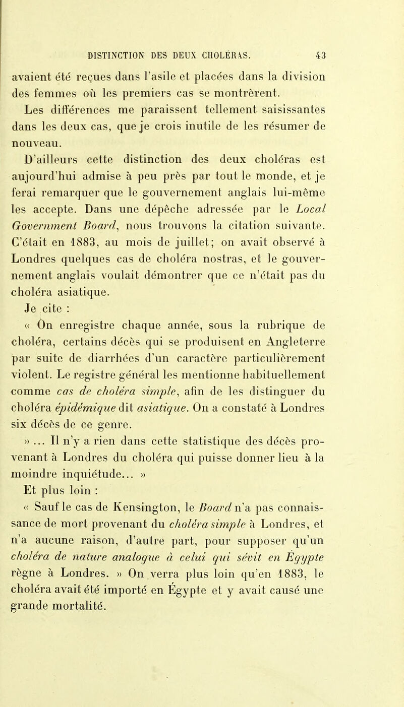 avaient été reçues dans l'asile et placées dans la division des femmes où les premiers cas se montrèrent. Les différences me paraissent tellement saisissantes dans les deux cas, que je crois inutile de les résumer de nouveau. D'ailleurs cette distinction des deux choléras est aujourd'hui admise à peu près par tout le monde, et je ferai remarquer que le gouvernement anglais lui-même les accepte. Dans une dépêche adressée par le Local Government Board, nous trouvons la citation suivante. C'était en 1883, au mois de juillet; on avait observé à Londres quelques cas de choléra nostras, et le gouver- nement anglais voulait démontrer que ce n'était pas du choléra asiatique. Je cite : « On enregistre chaque année, sous la rubrique de choléra, certains décès qui se produisent en Angleterre par suite de diarrhées d'un caractère particulièrement violent. Le registre général les mentionne habituellement comme cas de choléra simple, afin de les distinguer du choléra épidémique dit asiatique. On a constaté à Londres six décès de ce genre. »... Il n'y a rien dans cette statistique des décès pro- venant à Londres du choléra qui puisse donner lieu à la moindre inquiétude... » Et plus loin : « Sauf le cas de Kensington, le Board n'a pas connais- sance de mort provenant du choléra simple à Londres, et n'a aucune raison, d'autre part, pour supposer qu'un choléra de nature analogue à celui qui sévit en Egypte règne à Londres. » On verra plus loin qu'en 1883, le choléra avait été importé en Egypte et y avait causé une grande mortalité.