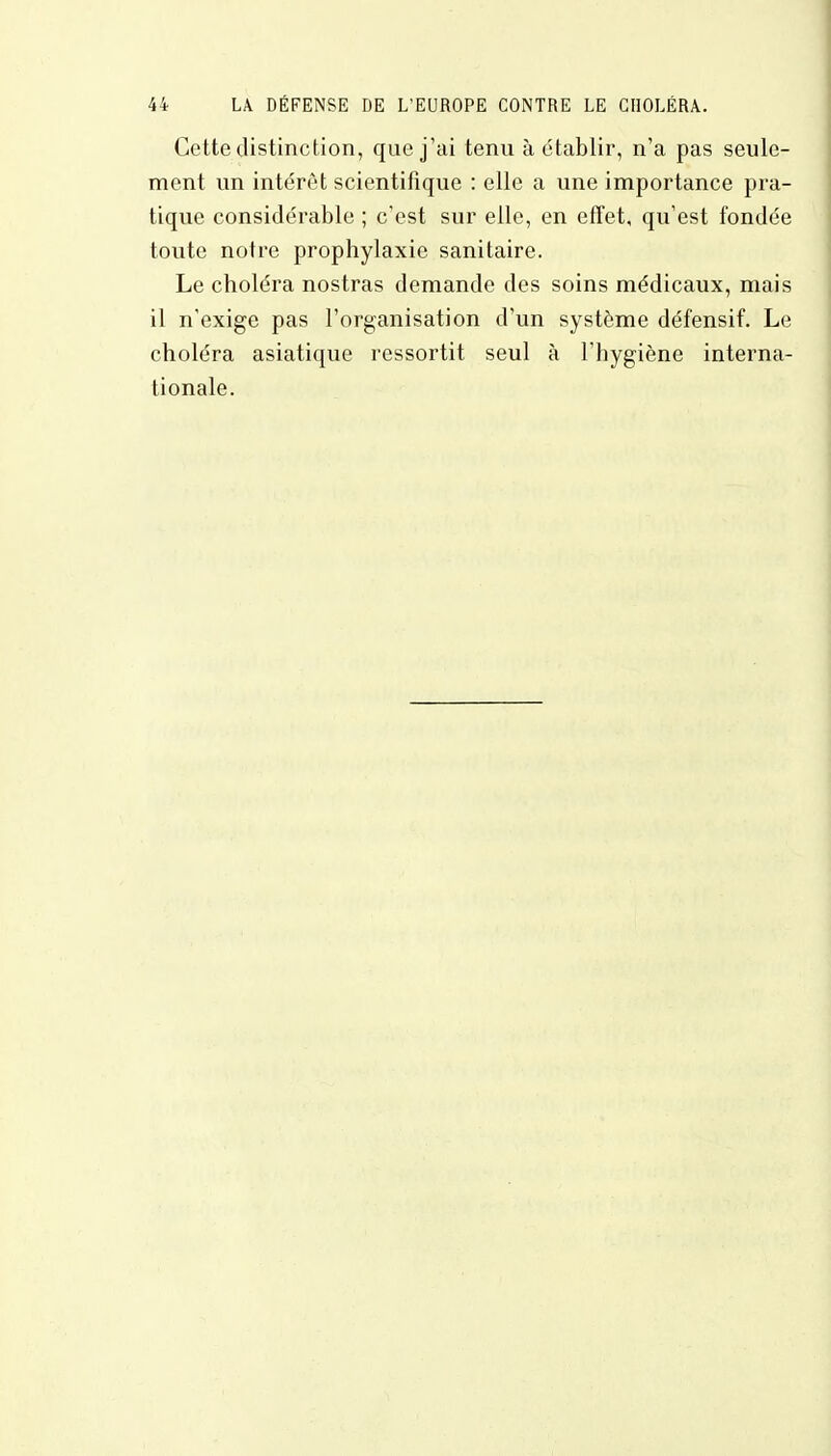 Cette distinction, que j'ai tenu à établir, n'a pas seule- ment un intérêt scientifique : elle a une importance pra- tique considérable ; c'est sur elle, en effet, qu'est fondée toute notre prophylaxie sanitaire. Le choléra nostras demande des soins médicaux, mais il n'exige pas l'organisation d'un système défensif. Le choléra asiatique ressortit seul à l'hygiène interna- tionale.