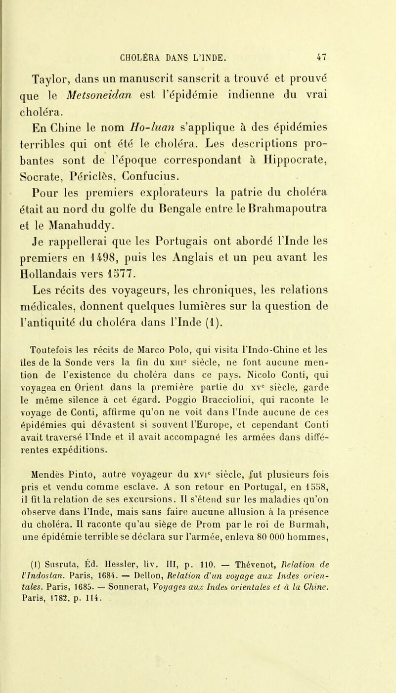 Taylor, dans un manuscrit sanscrit a trouvé et prouvé que le Metsoneidan est l'épidémie indienne du vrai choléra. En Chine le nom Ho-luan s'applique à des épidémies terribles qui ont été le choléra. Les descriptions pro- bantes sont de l'époque correspondant à Hippocrate, Socrate, Périclès, Confucius. Pour les premiers explorateurs la patrie du choléra était au nord du golfe du Bengale entre le Brahmapoutra et le Manahuddy. Je rappellerai que les Portugais ont abordé l'Inde les premiers en 1498, puis les Anglais et un peu avant les Hollandais vers 1577. Les récits des voyageurs, les chroniques, les relations médicales, donnent quelques lumières sur la question de l'antiquité du choléra dans l'Inde (1). Toutefois les récits de Marco Polo, qui visita lTndo-Chine et les îles de la Sonde vers la fin du xiir3 siècle, ne font aucune men- tion de l'existence du choléra dans ce pays. Nicolo Conti, qui voyagea en Orient dans la première partie du xve siècle, garde le même silence à cet égard. Poggio Bracciolini, qui raconte le voyage de Conti, affirme qu'on ne voit dans l'Inde aucune de ces épidémies qui dévastent si souvent l'Europe, et cependant Conti avait traversé l'Inde et il avait accompagné les armées dans diffé- rentes expéditions. Mendès Pinto, autre voyageur du xvie siècle, fut plusieurs fois pris et vendu comme esclave. A son retour en Portugal, en 1558, il fit la relation de ses excursions. Il s'étend sur les maladies qu'on observe dans l'Inde, mais sans faire aucune allusion à la présence du choléra. Il raconte qu'au siège de Prom par le roi de Burmah, une épidémie terrible se déclara sur l'armée, enleva 80 000 hommes, (I) Susruta, Éd. Hessler, liv. III, p. 110. — Thévenot, Relation de rindostan. Paris, 1684. — Dellon, Relation d'un voyage aux Indes orien- tales. Paris, 1685. — Sonnerat, Voyages aux Indes orientales et à la Chine. Paris, 1782. p. 114.