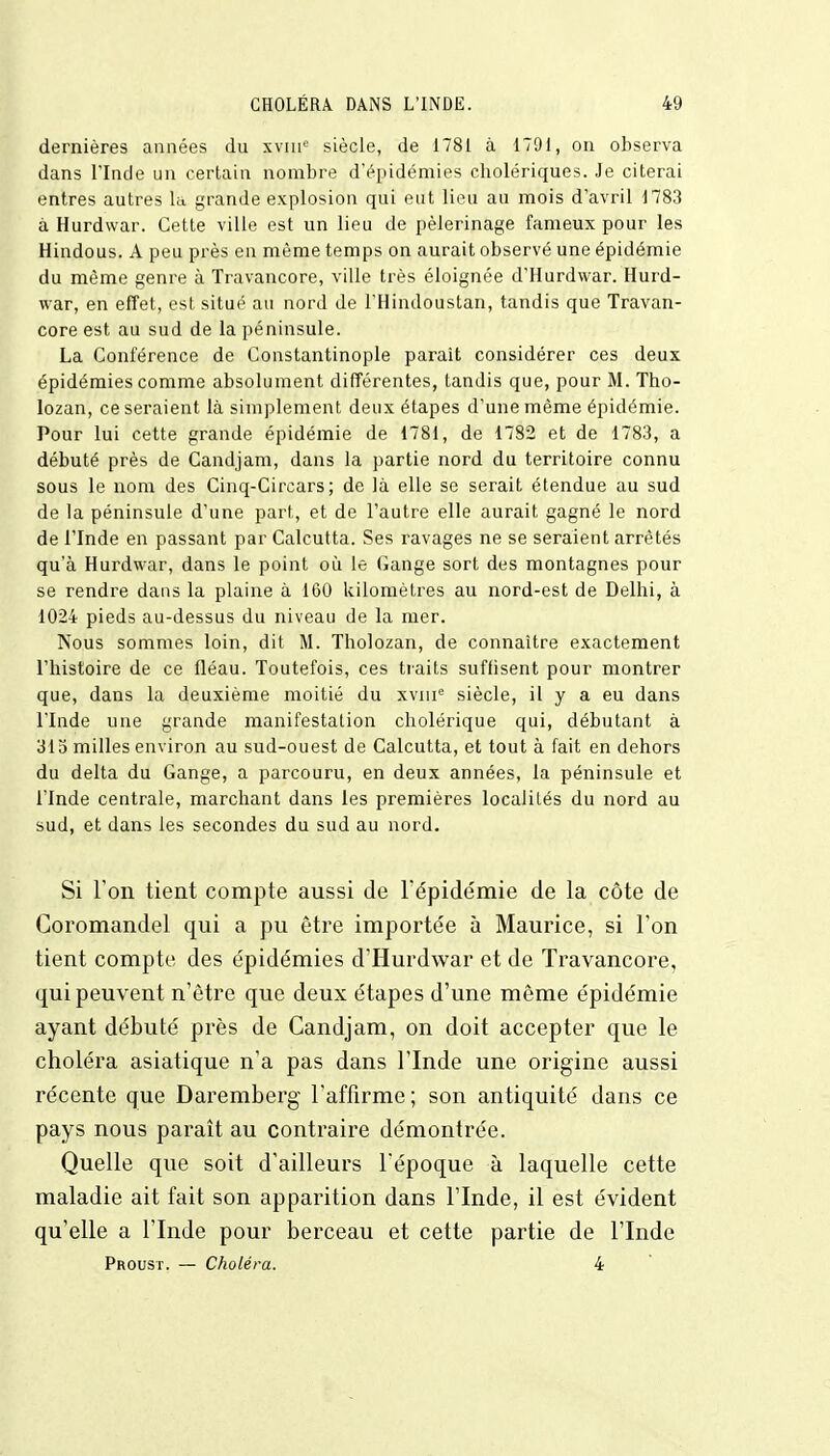 dernières années du xvnie siècle, de 1781 à 1791, on observa dans l'Inde un certain nombre d'épidémies cholériques. Je citerai entres autres la grande explosion qui eut lieu au mois d'avril 1783 à Hurdwar. Cette ville est un lieu de pèlerinage fameux pour les Hindous. A peu près en même temps on aurait observé une épidémie du même genre à Travancore, ville très éloignée d'Hurdwar. Hurd- war, en effet, est situé au nord de l'Hindoustan, tandis que Travan- core est au sud de la péninsule. La Conférence de Constantinople parait considérer ces deux épidémies comme absolument différentes, tandis que, pour M. Tho- lozan, ce seraient là simplement deux étapes d'une même épidémie. Pour lui cette grande épidémie de 1781, de 1782 et de 1783, a débuté près de Candjam, dans la partie nord du territoire connu sous le nom des Cinq-Circars ; de là elle se serait étendue au sud de la péninsule d'une part, et de l'autre elle aurait gagné le nord de l'Inde en passant par Calcutta. Ses ravages ne se seraient arrêtés qu'à Hurdwar, dans le point où le Gange sort des montagnes pour se rendre dans la plaine à 160 kilomètres au nord-est de Delhi, à 1024 pieds au-dessus du niveau de la mer. Nous sommes loin, dit M. Tholozan, de connaître exactement l'histoire de ce fléau. Toutefois, ces traits suffisent pour montrer que, dans la deuxième moitié du xvme siècle, il y a eu dans l'Inde une grande manifestation cholérique qui, débutant à 315 milles environ au sud-ouest de Calcutta, et tout à fait en dehors du delta du Gange, a parcouru, en deux années, la péninsule et l'Inde centrale, marchant dans les premières localités du nord au sud, et dans les secondes du sud au nord. Si l'on tient compte aussi de l'épidémie de la côte de Coromandel qui a pu être importée à Maurice, si l'on tient compte des épidémies d'Hurdwar et de Travancore, qui peuvent n'être que deux étapes d'une même épidémie ayant débuté près de Candjam, on doit accepter que le choléra asiatique n'a pas dans l'Inde une origine aussi récente que Daremberg l'affirme; son antiquité dans ce pays nous paraît au contraire démontrée. Quelle que soit d'ailleurs l'époque à laquelle cette maladie ait fait son apparition dans l'Inde, il est évident qu'elle a l'Inde pour berceau et cette partie de l'Inde Proust. — Choléra. 4