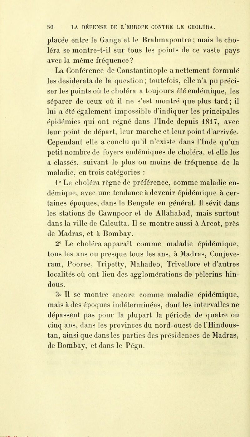 placée entre le Gange et le Brahmapoutra ; mais le cho- léra se montre-t-il sur tous les points de ce vaste pays avec la môme fréquence ? La Conférence de Constantinople a nettement formulé les desiderata de la question; toutefois, elle n'a pu préci- ser les points où le choléra a toujours été endémique, les séparer de ceux où il ne s'est montré que plus tard; il lui a été également impossible d'indiquer les principales épidémies qui ont régné dans l'Inde depuis 1817, avec leur point de départ, leur marche et leur point d'arrivée. Cependant elle a conclu qu'il n'existe dans l'Inde qu'un petit nombre de foyers endémiques de choléra, et elle les a classés, suivant le plus ou moins de fréquence de la maladie, en trois catégories : 1° Le choléra règne de préférence, comme maladie en- démique, avec une tendance à devenir épidémique à cer- taines époques, dans le Bengale en général. Il sévit dans les stations de Cawnpoor et de Allahabad, mais surtout dans la ville de Calcutta. Il se montre aussi à Arcot, près de Madras, et à Bombay. 2° Le choléra apparaît comme maladie épidémique, tous les ans ou presque tous les ans, à Madras, Conjeve- ram, Pooree, Tripetty, Mahadeo, Trivellore et d'autres localités où ont lieu des agglomérations de pèlerins hin- dous. 3» Il se montre encore comme maladie épidémique, mais à des époques indéterminées, dont les intervalles ne dépassent pas pour la plupart la période de quatre ou cinq ans, dans les provinces du nord-ouest de l'Hindous- tan, ainsi que dans les parties des présidences de Madras, de Bombay, et dans le Pégu.