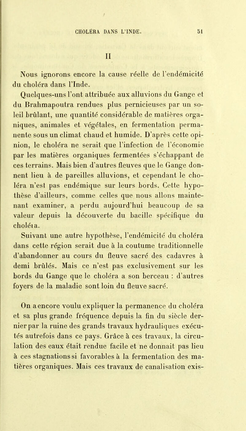 II Nous ignorons encore la cause réelle de l'endémicité du choléra dans l'Inde. Quelques-uns l'ont attribuée aux alluvions du Gange et du Brahmapoutra rendues plus pernicieuses par un so- leil brûlant, une quantité considérable de matières orga- niques, animales et végétales, en fermentation perma- nente sous un climat chaud et humide. D'après cette opi- nion, le choléra ne serait que l'infection de l'économie par les matières organiques fermentées s'échappant de ces terrains. Mais bien d'autres fleuves que le Gange don- nent lieu à de pareilles alluvions, et cependant le cho- léra n'est pas endémique sur leurs bords. Cette hypo- thèse d'ailleurs, comme celles que nous allons mainte- nant examiner, a perdu aujourd'hui beaucoup de sa valeur depuis la découverte du bacille spécifique du choléia. Suivant une autre hypothèse, l'endémicité du choléra dans cette région serait due à la coutume traditionnelle d'abandonner au cours du fleuve sacré des cadavres à demi brûlés. Mais ce n'est pas exclusivement sur les bords du Gange que le choléra a son berceau : d'autres foyers de la maladie sont loin du fleuve sacré. On a encore voulu expliquer la permanence du choléra et sa plus grande fréquence depuis la fin du siècle der- nier par la ruine des grands travaux hydrauliques exécu- tés autrefois dans ce pays. Grâce à ces travaux, la circu- lation des eaux était rendue facile et ne donnait pas lieu à ces stagnations si favorables à la fermentation des ma- tières organiques. Mais ces travaux de canalisation exis-