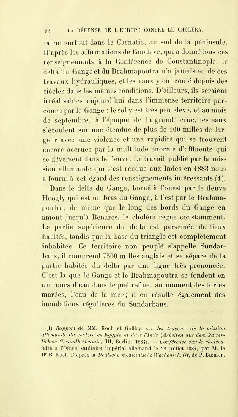 taient surtout dans le Carnatic, au sud de la péninsule. D'après les affirmations de Goodeve, qui a donné tous ces renseignements à la Conférence de Constantinople, le delta du Gange et du Brahmapoutra n'a jamais eu de ces travaux hydrauliques, et les eaux y ont coulé depuis des siècles dans les mêmes conditions. D'ailleurs, ils seraient irréalisables aujourd'hui dans l'immense territoire par- couru par le Gange : le sol y est très peu élevé, et au mois de septembre, à l'époque de la grande crue, les eaux s'écoulent sur une étendue de plus de 100 milles de lar- geur avec une violence et une rapidité qui se trouvent encore accrues par la multitude énorme d'affluents qui se déversent dans le fleuve. Le travail publié par la mis- sion allemande qui s'est rendue aux Indes en 1883 nous a fourni à cet égard des renseignements intéressants (1). Dans le delta du Gange, borné à l'ouest par le fleuve Hoogly qui est un bras du Gange, à l'est par le Brahma- poutra, de même que le long des bords du Gange en amont jusqu'à Bénarès, le choléra règne constamment. La partie supérieure du delta est parsemée de lieux habités, tandis que la base du triangle est complètement inhabitée. Ce territoire non peuplé s'appelle Sundar- bans, il comprend 7500 milles anglais et se sépare de la partie habitée du delta par une ligne très prononcée. C'est là que le Gange et le Brahmapoutra se fondent en un cours d'eau dans lequel reflue, au moment des fortes marées, l'eau de la mer ; il en résulte également des inondations régulières du Sundarbans. (1) Rapport de MM. Koch et Gtiflky, sur les travaux de la mission allemande du choléra en Egypte et dai'S l'Inde (Arbeiten aus dem kaiser- lichem Gesundheilsamle, 111, Berliu, 1887). — Conférence sur le choléra, faite à l'Office sanitaire impérial allemand le 26 juillet 1884, par M. le Dr R. Koch. D'après la Deutsche medicinische Wochenschrift, de P. Bœmer.