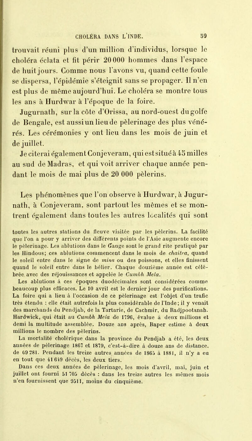trouvait réuni plus d'un million d'individus, lorsque le choléra éclata et fit périr 20 000 hommes dans l'espace de huit jours. Comme nous l'avons vu, quand cette foule se dispersa, l'épidémie s'éteignit sans se propager. Il n'en est plus de même aujourd'hui. Le choléra se montre tous les ans à Hurdwar à l'époque de la foire. Jugurnath, sur la côte d'Orissa, au nord-ouest du golfe de Bengale, est aussiun lieude pèlerinage des plus véné- rés. Les cérémonies y ont lieu dans les mois de juin et de juillet. Je citerai également Conjeveram, qui est situé à 45 milles au sud de Madras, et qui voit arriver chaque année pen- dant le mois de mai plus de 20 000 pèlerins. Les phénomènes que l'on observe à Hurdwar, à Jugur- nath, à Conjeveram. sont partout les mômes et se mon- trent également dans toutes les autres localités qui sont toutes les autres stations du fleuve visitée par les pèlerins. La facilité que l'on a pour y arriver des différents points de l'Asie augmente encore le pèlerinage. Les ablutions dans le (Jauge sont le grand rite pratiqué par les Hindous; ces ablutions commencent dans le mois de chaitra, quand le soleil entre dans le signe de mina ou des poissons, et elles finissent quand le soleil entre dans le bélier. Chaque douzième année est célé- brée avec des réjouissances et appelée le Cumbh Mêla. Les ablutions à ces époques duodécimales sont considérées comme beaucoup plus efficaces. Le 10 avril est le dernier jour des purifications. La foire qui a lieu à l'occasion de ce pèlerinage est l'objet d'un trafic très étendu : elle était autrefois la plus considérable de l'Inde; il y venait des marchands du Pendjab, de la Tartarie, de Cachmir, du Radjpootanah. Hardwick, qui était au Cumbh Mêla de 179G, évalue â deux millions et demi la multitude assemblée. Douze ans après, Râper estime à deux millions le nombre des pèlerins. La mortalité cholérique dans la province du Pendjab a été, les deux années de pèlerinage 1867 et 1879, c'est-à-dire à douze ans de distance, de G9281. Pendant les treize autres années de 1865 à 1881, il n'y a eu en tout que 41649 décès, les deux tiers. Dans ces deux années de pèlerinage, les mois d'avril, mai, juin et juillet ont fourni 51 705 décès : dans les treize autres les mêmes mois n'en fournissent que 9511, moins du cinquième.