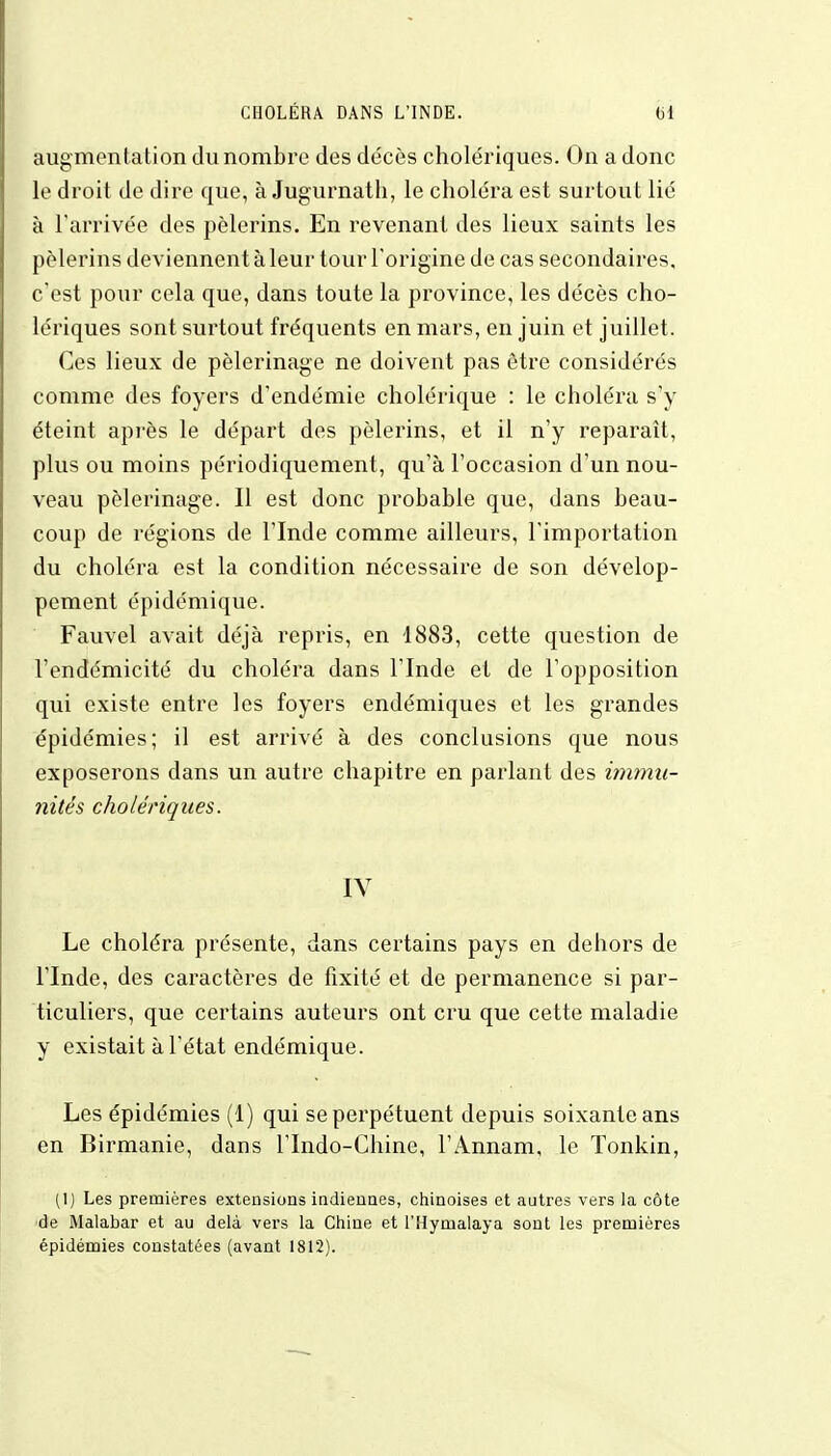 augmentation du nombre des décès cholériques. On a donc le droit de dire que, à Jugurnath, le choléra est surtout lié à l'arrivée des pèlerins. En revenant des lieux saints les pèlerins deviennent à leur tour l'origine de cas secondaires, c'est pour cela que, dans toute la province, les décès cho- lériques sont surtout fréquents en mars, en juin et juillet. Ces lieux de pèlerinage ne doivent pas être considérés comme des foyers d'endémie cholérique : le choléra s'y éteint après le départ des pèlerins, et il n'y reparaît, plus ou moins périodiquement, qu'à l'occasion d'un nou- veau pèlerinage. Il est donc probable que, dans beau- coup de régions de l'Inde comme ailleurs, l'importation du choléra est la condition nécessaire de son dévelop- pement épidémique. Fauvel avait déjà repris, en 1883, cette question de l'endémicité du choléra dans l'Inde et de l'opposition qui existe entre les foyers endémiques et les grandes épidémies; il est arrivé à des conclusions que nous exposerons dans un autre chapitre en parlant des immu- nités cholériques. IV Le choléra présente, dans certains pays en dehors de l'Inde, des caractères de fixité et de permanence si par- ticuliers, que certains auteurs ont cru que cette maladie y existait à l'état endémique. Les épidémies (1) qui se perpétuent depuis soixante ans en Birmanie, dans l'Indo-Chine, l'Annam, le Tonkin, (1) Les premières extensions indiennes, chinoises et autres vers la côte de Malabar et au delà vers la Chine et l'Hymalaya sont les premières épidémies constatées (avant 1812).