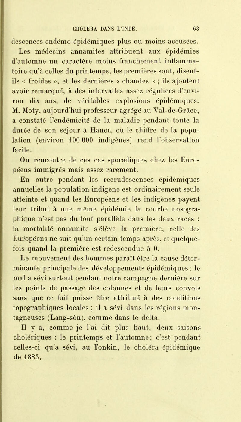 dcscences endémo-épidémiques plus ou moins accusées. Les médecins annamites attribuent aux épidémies d'automne un caractère moins franchement inflamma- toire qu'à celles du printemps, les premières sont, disent- ils « froides », et les dernières « chaudes » ; ils ajoutent avoir remarqué, à des intervalles assez réguliers d'envi- ron dix ans, de véritables explosions épidémiques. M. Moty, aujourd'hui professeur agrégé au Val-de-Grâce, a constaté l'endémicité de la maladie pendant toute la durée de son séjour à Hanoï, où le chiffre de la popu- lation (environ 100 000 indigènes) rend l'observation facile. On rencontre de ces cas sporadiques chez les Euro- péens immigrés mais assez rarement. En outre pendant les recrudescences épidémiques annuelles la population indigène est ordinairement seule atteinte et quand les Européens et les indigènes payent leur tribut à une même épidémie la courbe nosogra- phique n'est pas du tout parallèle dans les deux races : la mortalité annamite s'élève la première, celle des Européens ne suit qu'un certain temps après, et quelque- fois quand la première est redescendue à 0. Le mouvement des hommes paraît être la cause déter- minante principale des développements épidémiques; le mal a sévi surtout pendant notre campagne dernière sur les points de passage des colonnes et de leurs convois sans que ce fait puisse être attribué à des conditions topographiques locales ; il a sévi dans les régions mon- tagneuses (Lang-sôn), comme dans le delta. Il y a, comme je l'ai dit plus haut, deux saisons cholériques : le printemps et l'automne ; c'est pendant celles-ci qu'a sévi, au Tonkin, le choléra épidémique de 1885,