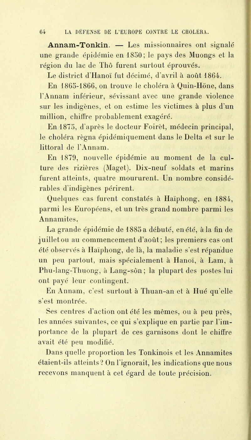 Annam-Tonkin. — Les missionnaires ont signalé une grande épidémie en 1850; le pays des Muongs et la région du lac de Thô furent surtout éprouvés. Le district d'Hanoï fut décimé, d'avril à août 1864. En 1865-1866, on trouve le choléra à Quin-Hône, dans l'Annam inférieur, sévissant avec une grande violence sur les indigènes, et on estime les victimes à plus d'un million, chiffre probablement exagéré. En 1875, d'après le docteur Foirèt, médecin principal, le choléra régna épidémiquement dans le Delta et sur le littoral de l'Annam. En 1879, nouvelle épidémie au moment de la cul- ture des rizières (Maget). Dix-neuf soldats et marins furent atteints, quatre moururent. Un nombre considé- rables d'indigènes périrent. Quelques cas furent constatés à Haïphong, en 1884, parmi les Européens, et un très grand nombre parmi les Annamites. La grande épidémie de 1885 a débuté, en été, à la fin de juillet ou au commencement d'août; les premiers cas ont été observés à Haïphong, de là, la maladie s'est répandue un peu partout, mais spécialement à Hanoï, à Lam, à Phu-lang-Thuong, àLang-sôn; la plupart des postes lui ont payé leur contingent. En Annam, c'est surtout à Thuan-an et à Hué qu'elle s'est montrée. Ses centres d'action ont été les mêmes, ou à peu près, les années suivantes, ce qui s'explique en partie par l'im- portance de la plupart de ces garnisons dont le chiffre avait été peu modifié. Dans quelle proportion les Tonkinois et les Annamites étaient-ils atteints? On l'ignorait, les indications que nous recevons manquent à cet égard de toute précision.