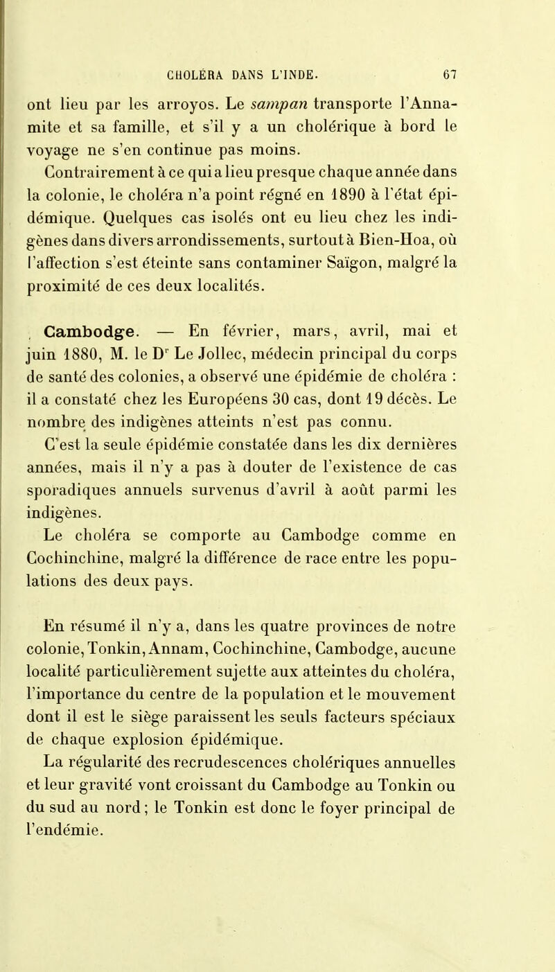 ont lieu par les arroyos. Le sampan transporte l'Anna- mite et sa famille, et s'il y a un cholérique à bord le voyage ne s'en continue pas moins. Contrairement à ce quia lieu presque chaque année dans la colonie, le choléra n'a point régné en 1890 à l'état épi- démique. Quelques cas isolés ont eu lieu chez les indi- gènes dans divers arrondissements, surtout à Bien-Hoa, où l'affection s'est éteinte sans contaminer Saïgon, malgré la proximité de ces deux localités. Cambodge. — En février, mars, avril, mai et juin 1880, M. le Dr Le Jollec, médecin principal du corps de santé des colonies, a observé une épidémie de choléra : il a constaté chez les Européens 30 cas, dont 19 décès. Le nombre des indigènes atteints n'est pas connu. C'est la seule épidémie constatée dans les dix dernières années, mais il n'y a pas à douter de l'existence de cas sporadiques annuels survenus d'avril à août parmi les indigènes. Le choléra se comporte au Cambodge comme en Cochinchine, malgré la différence de race entre les popu- lations des deux pays. En résumé il n'y a, dans les quatre provinces de notre colonie, Tonkin, Annam, Cochinchine, Cambodge, aucune localité particulièrement sujette aux atteintes du choléra, l'importance du centre de la population et le mouvement dont il est le siège paraissent les seuls facteurs spéciaux de chaque explosion épidémique. La régularité des recrudescences cholériques annuelles et leur gravité vont croissant du Cambodge au Tonkin ou du sud au nord ; le Tonkin est donc le foyer principal de l'endémie.