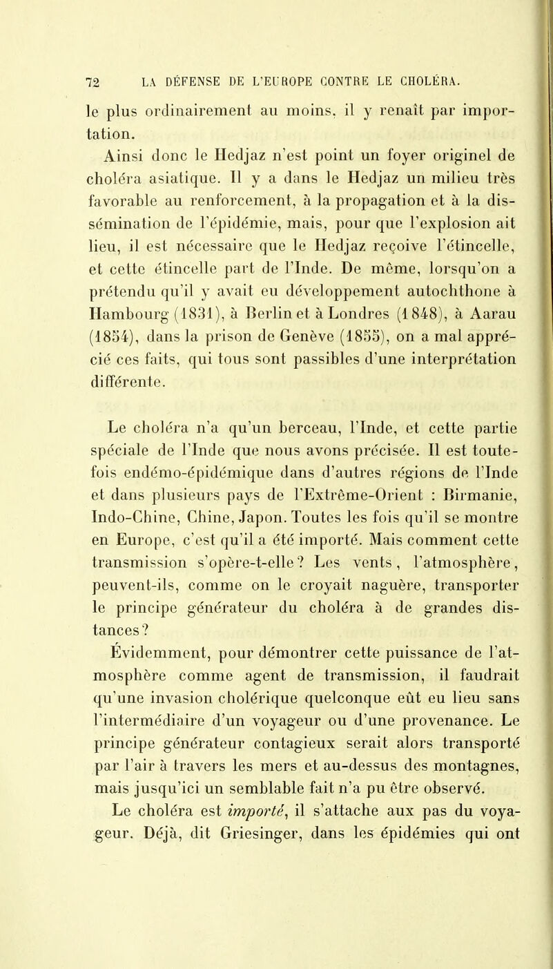 le plus ordinairement au moins, il y renaît par impor- tation. Ainsi donc le Hedjaz n'est point un foyer originel de choléra asiatique. H y a dans le Hedjaz un milieu très favorable au renforcement, à la propagation et à la dis- sémination de l'épidémie, mais, pour que l'explosion ait lieu, il est nécessaire que le Hedjaz reçoive l'étincelle, et cette étincelle part de l'Inde. De môme, lorsqu'on a prétendu qu'il y avait eu développement autochthone à Hambourg (1831), à Berlin et à Londres (1848), à Aarau (1854), dans la prison de Genève (1855), on a mal appré- cié ces faits, qui tous sont passibles d'une interprétation différente. Le choléra n'a qu'un berceau, l'Inde, et cette partie spéciale de l'Inde que nous avons précisée. Il est toute- fois endémo-épidémique dans d'autres régions de l'Inde et dans plusieurs pays de l'Extrême-Orient : Birmanie, Indo-Chine, Chine, Japon. Toutes les fois qu'il se montre en Europe, c'est qu'il a été importé. Mais comment cette transmission s'opère-t-elle? Les vents, l'atmosphère, peuvent-ils, comme on le croyait naguère, transporter le principe générateur du choléra à de grandes dis- tances? Évidemment, pour démontrer cette puissance de l'at- mosphère comme agent de transmission, il faudrait qu'une invasion cholérique quelconque eût eu lieu sans l'intermédiaire d'un voyageur ou d'une provenance. Le principe générateur contagieux serait alors transporté par l'air à travers les mers et au-dessus des montagnes, mais jusqu'ici un semblable fait n'a pu être observé. Le choléra est importé, il s'attache aux pas du voya- geur. Déjà, dit Griesinger, dans les épidémies qui ont