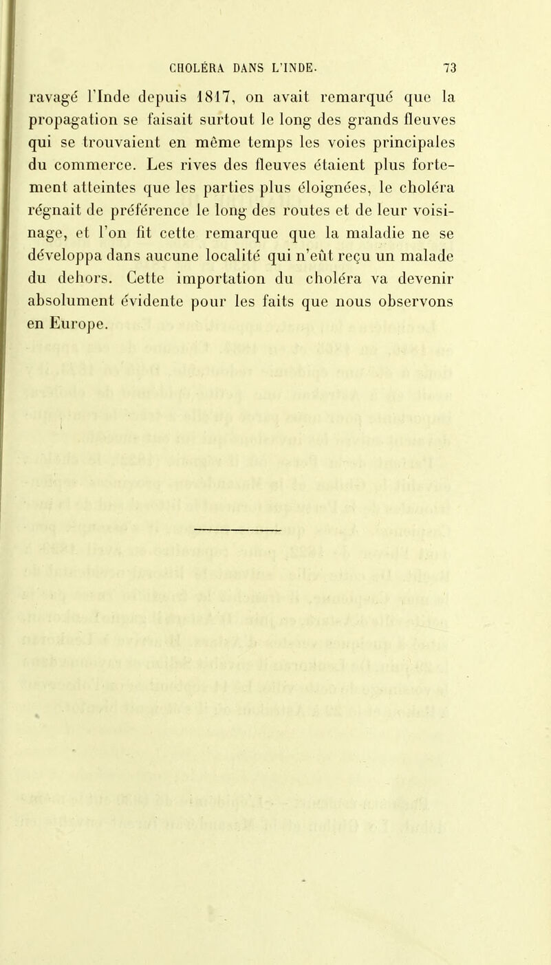 ravagé l'Inde depuis 1817, on avait remarqué que la propagation se faisait surtout le long des grands fleuves qui se trouvaient en môme temps les voies principales du commerce. Les rives des fleuves étaient plus forte- ment atteintes que les parties plus éloignées, le choléra régnait de préférence le long des routes et de leur voisi- nage, et l'on fit cette remarque que la maladie ne se développa dans aucune localité qui n'eût reçu un malade du dehors. Cette importation du choléra va devenir absolument évidente pour les faits que nous observons en Europe.