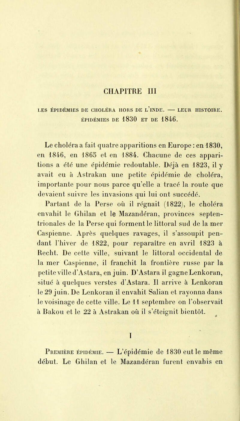 LES ÉPIDÉMIES DE CHOLÉRA HORS DE L'iNDE. LEUR HISTOIRE. ÉPIDÉMIES DE 1830 ET DE 1846. Le choléra a fait quatre apparitions en Europe : en 1830, en 1846, en 1865 et en 1884. Chacune de ces appari- tions a été une épidémie redoutable. Déjà en 1823, il y avait eu à Astrakan une petite épidémie de choléra, importante pour nous parce qu'elle a tracé la route que devaient suivre les invasions qui lui ont succédé. Partant de la Perse où il régnait (1822), le choléra envahit le Ghilan et le Mazandéran, provinces septen- trionales de la Perse qui forment le littoral sud de la mer Caspienne. Après quelques ravages, il s'assoupit pen- dant l'hiver de 1822, pour reparaître en avril 1823 à Recht. De cette ville, suivant le littoral occidental de la mer Caspienne, il franchit la frontière russe par la petite ville d'Astara, en juin. D'Astara il gagne Lenkoran, situé à quelques verstes d'Astara. Il arrive à Lenkoran le 29 juin. De Lenkoran il envahit Salian et rayonna dans le voisinage de cette ville. Le 11 septembre on l'observait à Bakou et le 22 à Astrakan où il s'éteignit bientôt. I Première épidémie. — L'épidémie de 1830 eut le même début. Le Ghilan et le Mazandéran furent envahis en