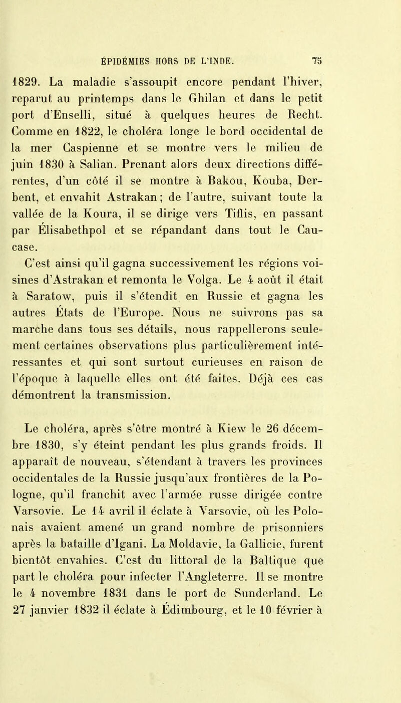 1829. La maladie s'assoupit encore pendant l'hiver, reparut au printemps dans le Ghilan et dans le petit port d'Enselli, situé à quelques heures de Recht. Comme en 1822, le choléra longe le hord occidental de la mer Caspienne et se montre vers le milieu de juin 1830 à Salian. Prenant alors deux directions diffé- rentes, d'un côté il se montre à Bakou, Kouba, Der- bent, et envahit Astrakan; de l'autre, suivant toute la vallée de la Koura, il se dirige vers Tiflis, en passant par Elisabethpol et se répandant dans tout le Cau- case. C'est ainsi qu'il gagna successivement les régions voi- sines d'Astrakan et remonta le Volga. Le 4 août il était à Saratow, puis il s'étendit en Russie et gagna les autres Etats de l'Europe. Nous ne suivrons pas sa marche dans tous ses détails, nous rappellerons seule- ment certaines observations plus particulièrement inté- ressantes et qui sont surtout curieuses en raison de l'époque à laquelle elles ont été faites. Déjà ces cas démontrent la transmission. Le choléra, après s'être montré à Kiew le 26 décem- bre 1830, s'y éteint pendant les plus grands froids. Il apparaît de nouveau, s'étendant à travers les provinces occidentales de la Russie jusqu'aux frontières de la Po- logne, qu'il franchit avec l'armée russe dirigée contre Varsovie. Le 14 avril il éclate à Varsovie, où les Polo- nais avaient amené un grand nombre de prisonniers après la bataille d'Igani. La Moldavie, la Gallicie, furent bientôt envahies. C'est du littoral de la Baltique que part le choléra pour infecter l'Angleterre. Il se montre le 4 novembre 1831 dans le port de Sunderland. Le 27 janvier 1832 il éclate à Edimbourg, et le 10 février à