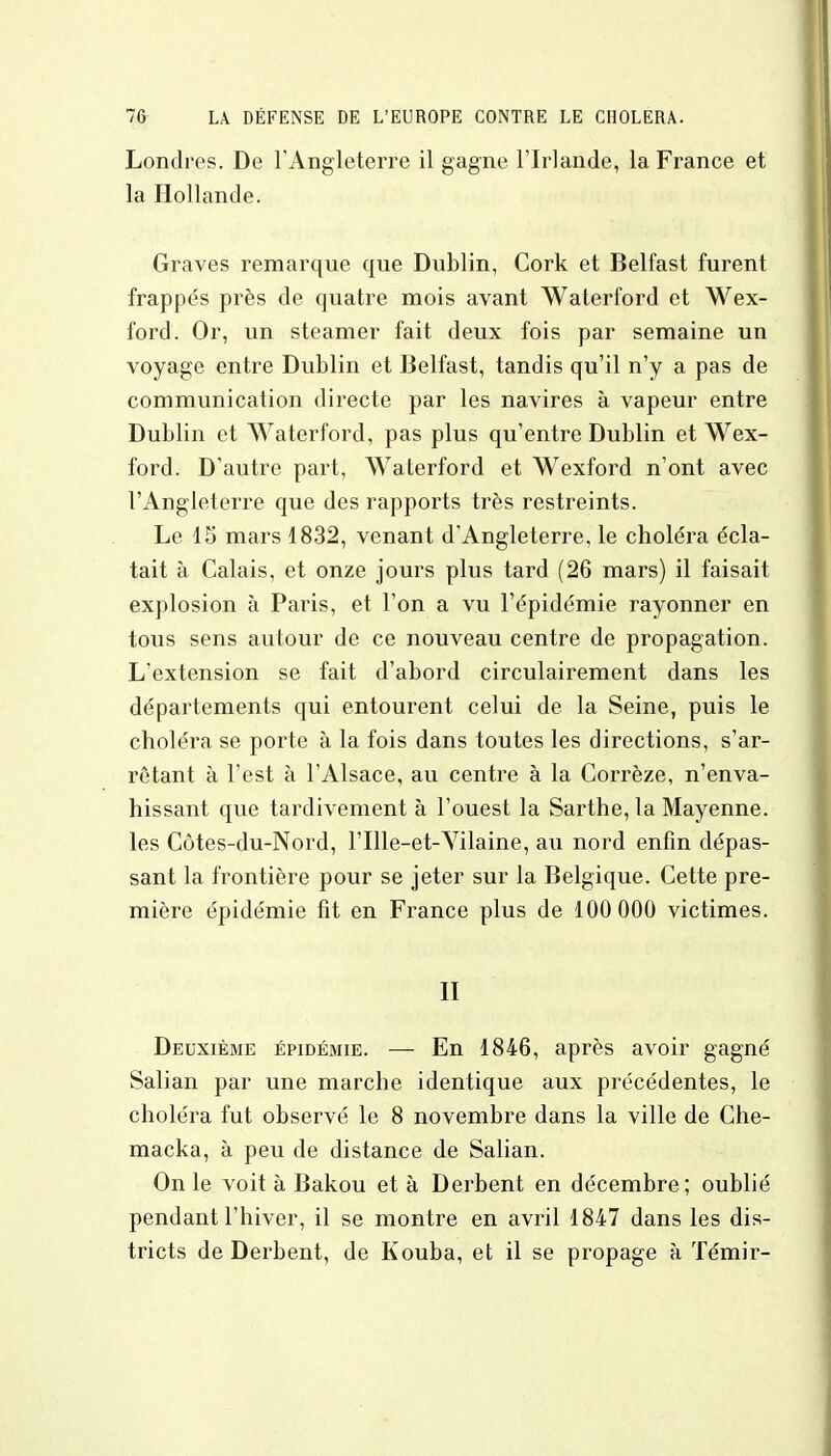 Londres. De l'Angleterre il gagne l'Irlande, la France et la Hollande. Graves remarque que Dublin, Cork et Belfast furent frappés près de quatre mois avant Waterford et Wex- ford. Or, un steamer fait deux fois par semaine un voyage entre Dublin et Belfast, tandis qu'il n'y a pas de communication directe par les navires à vapeur entre Dublin et Waterford, pas plus qu'entre Dublin et Wex- ford. D'autre part, Waterford et Wexford n'ont avec l'Angleterre que des rapports très restreints. Le 15 mars 1832, venant d'Angleterre, le choléra écla- tait à Calais, et onze jours plus tard (26 mars) il faisait explosion à Paris, et l'on a vu l'épidémie rayonner en tous sens autour de ce nouveau centre de propagation. L'extension se fait d'abord circulairement dans les départements qui entourent celui de la Seine, puis le choléra se porte à la fois dans toutes les directions, s'ar- rêtant à l'est à l'Alsace, au centre à la Corrèze, n'enva- hissant que tardivement à l'ouest la Sarthe, la Mayenne, les Côtes-du-Nord, l'Ille-et-Vilaine, au nord enfin dépas- sant la frontière pour se jeter sur la Belgique. Cette pre- mière épidémie fit en France plus de 100 000 victimes. II Deuxième épidémie. — En 1846, après avoir gagné Salian par une marche identique aux précédentes, le choléra fut observé le 8 novembre dans la ville de Che- macka, à peu de distance de Salian. On le voit à Bakou et à Derbent en décembre; oublié pendant l'hiver, il se montre en avril 1847 dans les dis- tricts de Derbent, de Kouba, et il se propage à Témir-