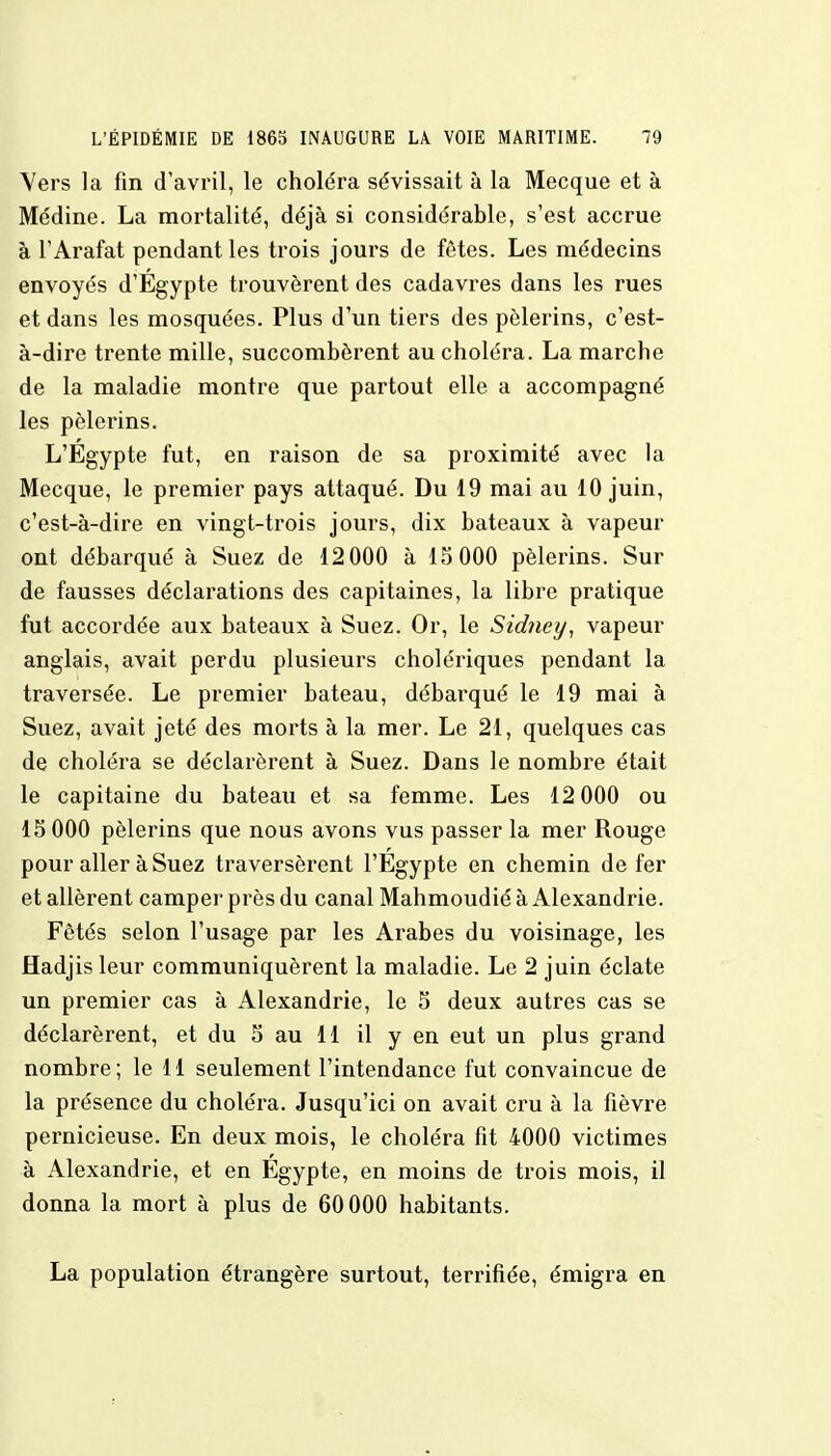 Vers la fin d'avril, le choléra sévissait à la Mecque et à Médine. La mortalité, déjà si considérable, s'est accrue à l'Arafat pendant les trois jours de fêtes. Les médecins envoyés d'Égypte trouvèrent des cadavres dans les rues et dans les mosquées. Plus d'un tiers des pèlerins, c'est- à-dire trente mille, succombèrent au choléra. La marche de la maladie montre que partout elle a accompagné les pèlerins. L'Egypte fut, en raison de sa proximité avec la Mecque, le premier pays attaqué. Du 19 mai au 10 juin, c'est-à-dire en vingt-trois jours, dix bateaux à vapeur ont débarqué à Suez de 12000 à 15 000 pèlerins. Sur de fausses déclarations des capitaines, la libre pratique fut accordée aux bateaux à Suez. Or, le Sidney, vapeur anglais, avait perdu plusieurs cholériques pendant la traversée. Le premier bateau, débarqué le 19 mai à Suez, avait jeté des morts à la mer. Le 21, quelques cas de choléra se déclarèrent à Suez. Dans le nombre était le capitaine du bateau et sa femme. Les 12 000 ou 15 000 pèlerins que nous avons vus passer la mer Rouge pour aller à Suez traversèrent l'Egypte en chemin de fer et allèrent camper près du canal Mahmoudié à Alexandrie. Fêtés selon l'usage par les Arabes du voisinage, les Hadjis leur communiquèrent la maladie. Le 2 juin éclate un premier cas à Alexandrie, le 5 deux autres cas se déclarèrent, et du 5 au 11 il y en eut un plus grand nombre; le 11 seulement l'intendance fut convaincue de la présence du choléra. Jusqu'ici on avait cru à la fièvre pernicieuse. En deux mois, le choléra fit 4000 victimes à Alexandrie, et en Egypte, en moins de trois mois, il donna la mort à plus de 60 000 habitants. La population étrangère surtout, terrifiée, émigra en