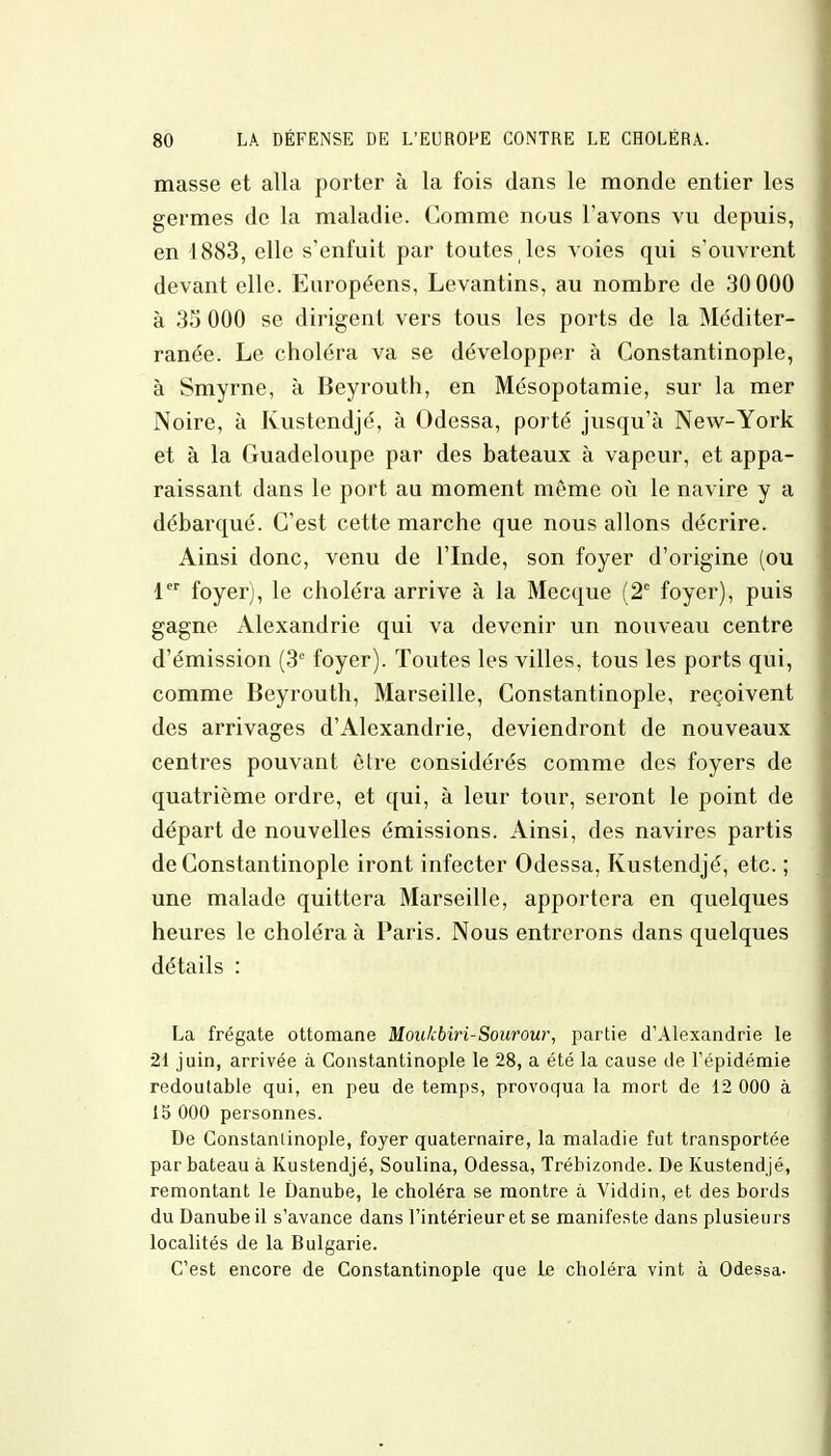 masse et alla porter à la fois dans le monde entier les germes de la maladie. Gomme nous l'avons vu depuis, en 1883, elle s'enfuit par toutes les voies qui s'ouvrent devant elle. Européens, Levantins, au nombre de 30 000 à 35 000 se dirigent vers tous les ports de la Méditer- ranée. Le choléra va se développer à Constantinople, à Smyrne, à Beyrouth, en Mésopotamie, sur la mer Noire, à Kustendjé, à Odessa, porté jusqu'à New-York et à la Guadeloupe par des bateaux à vapeur, et appa- raissant dans le port au moment même où le navire y a débarqué. C'est cette marche que nous allons décrire. Ainsi donc, venu de l'Inde, son foyer d'origine (ou 1er foyer), le choléra arrive à la Mecque (2e foyer), puis gagne /Alexandrie qui va devenir un nouveau centre d'émission (3e foyer). Toutes les villes, tous les ports qui, comme Beyrouth, Marseille, Constantinople, reçoivent des arrivages d'Alexandrie, deviendront de nouveaux centres pouvant être considérés comme des foyers de quatrième ordre, et qui, à leur tour, seront le point de départ de nouvelles émissions. Ainsi, des navires partis de Constantinople iront infecter Odessa, Kustendjé, etc. ; une malade quittera Marseille, apportera en quelques heures le choléra à Paris. Nous entrerons dans quelques détails : La frégate ottomane Moakbiri-Sourour, partie d'Alexandrie le 21 juin, arrivée à Constantinople le 28, a été la cause de l'épidémie redoutable qui, en peu de temps, provoqua la mort de 12 000 à 15 000 personnes. De Constantinople, foyer quaternaire, la maladie fut transportée par bateau à Kustendjé, Soulina, Odessa, Trébizonde. De Kustendjé, remontant le Danube, le choléra se montre à Viddin, et des bords du Danube il s'avance dans l'intérieur et se manifeste dans plusieurs localités de la Bulgarie. C'est encore de Constantinople que te choléra vint à Odessa.