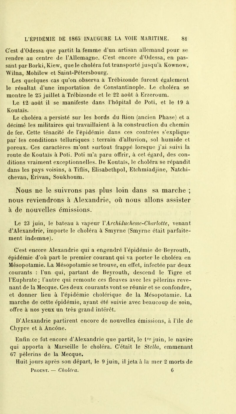 C'est d'Odessa que partit la femme d'un artisan allemand pour se rendre au centre de l'Allemagne. C'est encore d'Odessa, en pas- sant par Borki, Kiew, que le choléra fut transporté j usqu'à Kownow, Wilna, Mohilew et Saint-Pétersbourg. Les quelques cas qu'on observa à Trébizonde furent également le résultat d'une importation de Constantinople. Le choléra se montre le 25 juillet à Trébizonde et le 22 août à Erzeroum. Le 12 août il se manifeste dans l'hôpital de Poti, et le 19 à Koutaïs. Le choléra a persisté sur les bords du Rion (ancien Phase) et a décimé les militaires qui travaillaient à la construction du chemin de fer. Cette ténacité de l'épidémie dans ces contrées s'explique par les conditions telluriques : terrain d'alluvion, sol humide et poreux. Ces caractères m'ont surtout frappé lorsque j'ai suivi la route de Koutaïs à Poti. Poti m'a paru offrir, à cet égard, des con- ditions vraiment exceptionnelles. De Koutaïs, le choléra se répandit dans les pays voisins, à Tillis, Élisabethpol, Etchmiadjine, Natchi- chevan, Érivan, Soukhoum. Nous ne le suivrons pas plus loin dans sa marche ; nous reviendrons à Alexandrie, où nous allons assister à de nouvelles émissions. Le 23 juin, le bateau à vapeur Y Archiduchesse-Charlotte, venant d'Alexandrie, importe le choléra à Smyrne (Smyrne était parfaite- ment indemne). C'est encore Alexandrie qui a engendré l'épidémie de'Beyrouth, épidémie d'où part le premier courant qui va porter le choléra en Mésopotamie. La Mésopotamie se trouve, en effet, infectée par deux courants : l'un qui, partant de Beyrouth, descend le Tigre et l'Euphrate; l'autre qui remonte ces fleuves avec les pèlerins reve- nant de la Mecque. Ces deux courants vont se réunir et se confondre, et donner lieu à l'épidémie cholérique de la Mésopotamie. La marche de cette épidémie, ayant été suivie avec beaucoup de soin, offre à nos yeux un très grand intérêt. D'Alexandrie partirent encore de nouvelles émissions, à l'île de Chypre et à Ancône. Enfin ce fut encore d'Alexandrie que partit, le 1er juin, le navire qui apporta à Marseille le choléra. C'était le Stella, emmenant 67 pèlerins de la Mecque. Huit jours après son départ, le 9 juin, il jeta à la mer 2 morts de Pkoust. — Choléra. 6