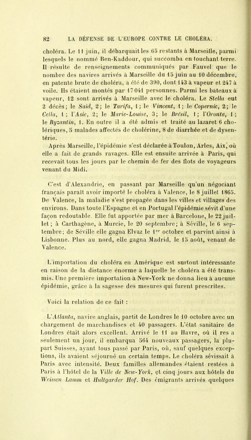 choléra. Le 11 juin, il débarquait les 65 restants à Marseille, parmi lesquels le nommé Ben-Kaddour, qui succomba en touchant terre. Il résulte de renseignements communiqués par Fauvel que le nombre des navires arrivés à Marseille du 15 juin au 10 décembre, en patente brute de choléra, a été de 390, dont 143 à vapeur et 247 à voile. Ils étaient montés par 17 041 personnes. Parmi les bateaux à vapeur, 12 sont arrivés à Marseille avec le choléra. Le Stella eut 2 décès; le Said, 2; le Tarifa, 1; le Vincent, 1; le Copernic, 2; le Cella, 1; l'Asie, 2; le Marie-Louise, 3; le Brésil, 1; YOronte, 1; le Byzantin, 1. En outre il a été admis et traité au lazaret 6 cho- lériques, 5 malades affectés de cholérine, 8 de diarrhée et dedysen- térie. Après Marseille, l'épidémie s'est déclarée à Toulon, Arles, Aix, où elle a fait de grands ravages. Elle est ensuite arrivée à Paris, qui recevait tous les jours par le chemin de fer des flots de voyageurs venant du Midi. C'est d'Alexandrie, en passant par Marseille qu'un négociant français paraît avoir importé le choléra à Valence, le 8 juillet 1865. De Valence, la maladie s'est propagée dans les villes et villages des environs. Dans toute l'Espagne et en Portugal l'épidémie sévit d'une façon redoutable. Elle fut apportée par mer à Barcelone, le 22 juil- let ; à Garthagène, à Murcie, le 20 septembre; à Séville, le 6 sep- tembre; de Séville elle gagna Elvaz le 1er octobre et parvint ainsi à Lisbonne. Plus au nord, elle gagna Madrid, le 15 août, venant de Valence. L'importation du choléra en Amérique est surtout intéressante en raison de la distance énorme à laquelle le choléra a été trans- mis. Une première importation à New-York ne donna lieu à aucune épidémie, grâce à la sagesse des mesures qui furent prescrites. Voici la relation de ce fait : VAtlanta, navire anglais, partit de Londres le 10 octobre avec un chargement de marchandises et 40 passagers. L'état sanitaire de Londres était alors excellent. Arrivé le 11 au Havre, où il res a seulement un jour, il embarqua 564 nouveaux passagers, la plu- part Suisses, ayant tous passé par Paris, où, sauf quelques excep- tions, ils avaient séjourné un certain temps. Le choléra sévissait à Paris avec intensité. Deux familles allemandes étaient restées à Paris à l'hôtel de la Ville de Neu>-York, et cinq jours aux hôtels du Weissen Lamm et Hultgarder Hof. Des émigrants arrivés quelques