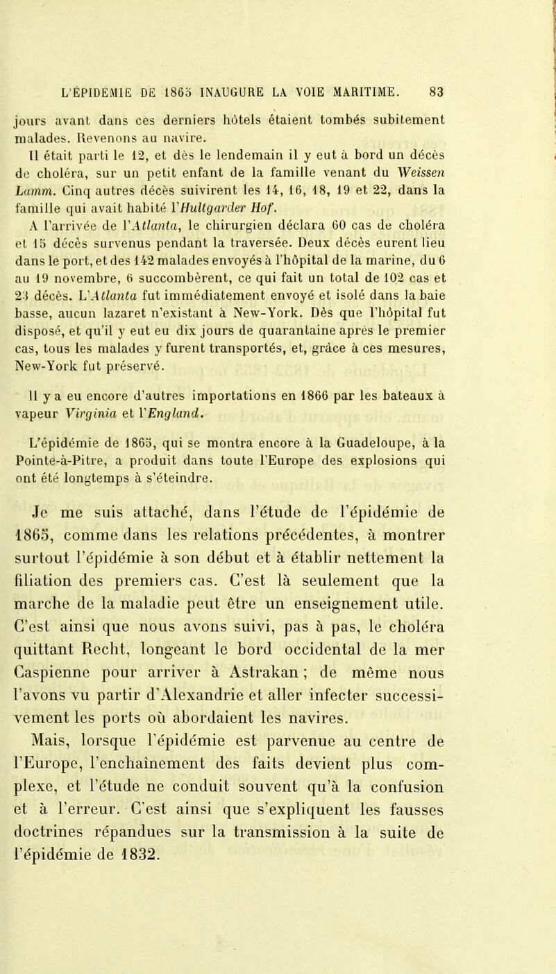 jours avant dans ces derniers hôtels étaient tombés subitement malades. Revenons au navire. Il était parti le 12, et dès le lendemain il y eut à bord un décès de choléra, sur un petit enfant de la famille venant du Weissen Lamm. Cinq autres décès suivirent les 14, 16, 48, 19 et 22, dans la famille qui avait habité ÏHultgarder Hof. A l'arrivée de Y Atlanta, le chirurgien déclara 60 cas de choléra et 15 décès survenus pendant la traversée. Deux décès eurent lieu dans le port, et des 142 malades envoyés à l'hôpital de la marine, du 6 au 19 novembre, 6 succombèrent, ce qui fait un total de 102 cas et %\ décès. VAtlanta fut immédiatement envoyé et isolé dans la baie basse, aucun lazaret n'existant à New-York. Dès que l'hôpital fut disposé, et qu'il y eut eu dix jours de quarantaine après le premier cas, tous les malades y furent transportés, et, grâce à ces mesures, New-York fut préservé. 11 y a eu encore d'autres importations en 1866 par les bateaux à vapeur Virginia et VEngland. L'épidémie de 1865, qui se montra encore à la Guadeloupe, à la Pointe-à-Pitre, a produit dans toute l'Europe des explosions qui ont été longtemps à s'éteindre. Je me suis attaché, dans l'étude de l'épidémie de 1865, comme dans les relations précédentes, à montrer surtout l'épidémie à son début et à établir nettement la filiation des premiers cas. C'est là seulement que la marche de la maladie peut être un enseignement utile. C'est ainsi que nous avons suivi, pas à pas, le choléra quittant Rccht, longeant le bord occidental de la mer Caspienne pour arriver à Astrakan ; de même nous l'avons vu partir d'Alexandrie et aller infecter successi- vement les ports où abordaient les navires. Mais, lorsque l'épidémie est parvenue au centre de l'Europe, l'enchaînement des faits devient plus com- plexe, et l'étude ne conduit souvent qu'à la confusion et à l'erreur. C'est ainsi que s'expliquent les fausses doctrines répandues sur la transmission à la suite de l'épidémie de 1832.