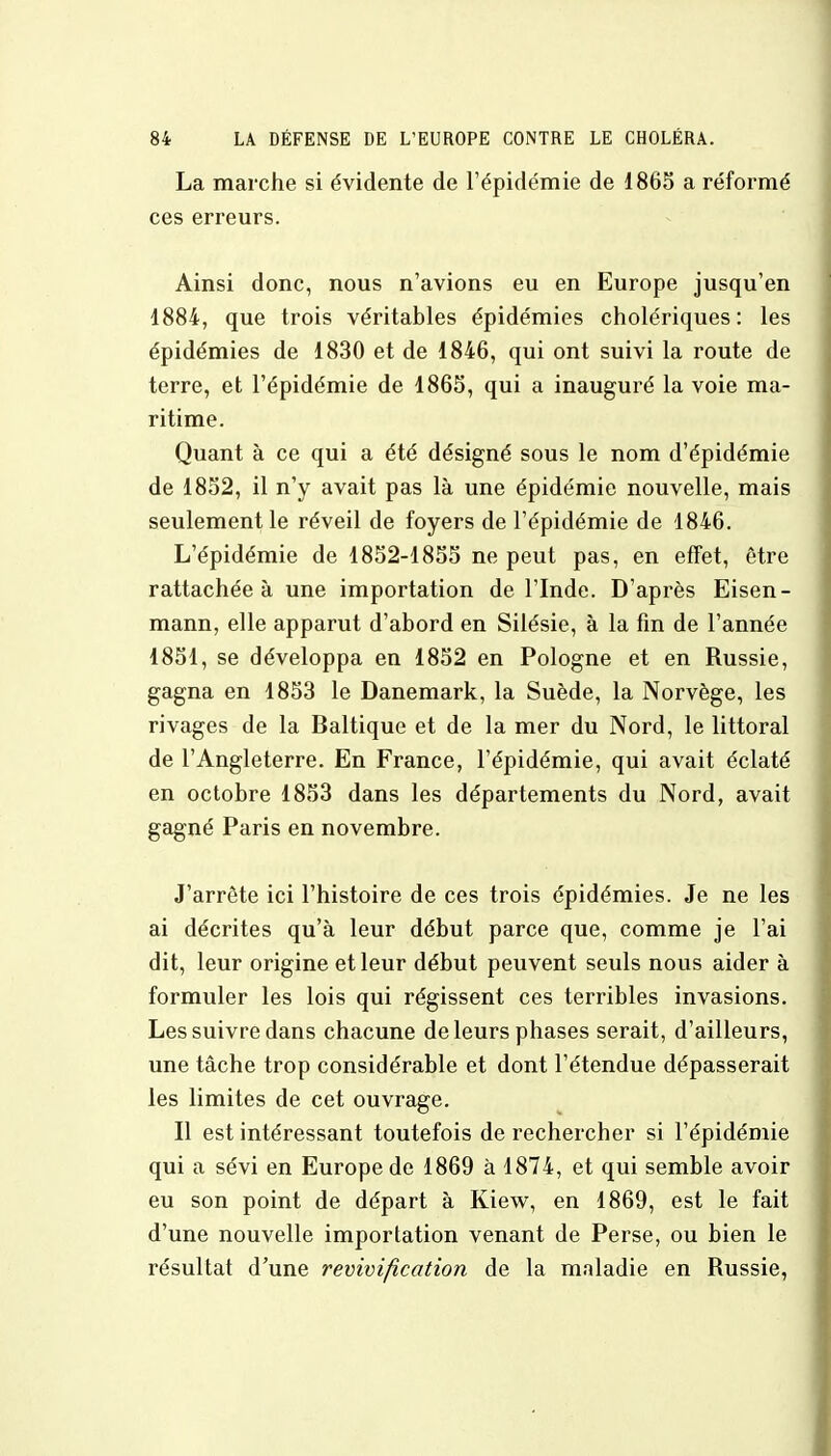 La marche si évidente de l'épidémie de 1865 a réformé ces erreurs. Ainsi donc, nous n'avions eu en Europe jusqu'en 1884, que trois véritables épidémies cholériques: les épidémies de 1830 et de 1846, qui ont suivi la route de terre, et l'épidémie de 1865, qui a inauguré la voie ma- ritime. Quant à ce qui a été désigné sous le nom d'épidémie de 1852, il n'y avait pas là une épidémie nouvelle, mais seulement le réveil de foyers de l'épidémie de 1846. L'épidémie de 1852-1855 ne peut pas, en effet, être rattachée à une importation de l'Inde. D'après Eisen- mann, elle apparut d'abord en Silésie, à la fin de l'année 1851, se développa en 1852 en Pologne et en Russie, gagna en 1853 le Danemark, la Suède, la Norvège, les rivages de la Baltique et de la mer du Nord, le littoral de l'Angleterre. En France, l'épidémie, qui avait éclaté en octobre 1853 dans les départements du Nord, avait gagné Paris en novembre. J'arrête ici l'histoire de ces trois épidémies. Je ne les ai décrites qu'à leur début parce que, comme je l'ai dit, leur origine et leur début peuvent seuls nous aider à formuler les lois qui régissent ces terribles invasions. Les suivre dans chacune de leurs phases serait, d'ailleurs, une tâche trop considérable et dont l'étendue dépasserait les limites de cet ouvrage. Il est intéressant toutefois de rechercher si l'épidémie qui a sévi en Europe de 1869 à 1874, et qui semble avoir eu son point de départ à Kiew, en 1869, est le fait d'une nouvelle importation venant de Perse, ou bien le résultat d'une revivifîcation de la maladie en Russie,