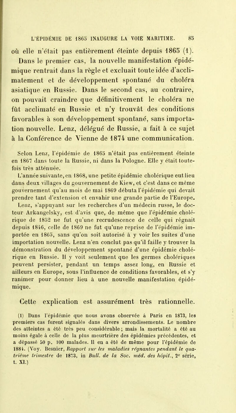 où elle n'était pas entièrement éteinte depuis 1865 (1). Dans le premier cas, la nouvelle manifestation épidé- mique rentrait dans la règle et excluait toute idée d'accli- matement et de développement spontané du choléra asiatique en Russie. Dans le second cas, au contraire, on pouvait craindre que définitivement le choléra ne fût acclimaté en Russie et n'y trouvât des conditions favorables à son développement spontané, sans importa- tion nouvelle. Lenz, délégué de Russie, a fait à ce sujet à la Conférence de Vienne de 1874 une communication. Selon Lenz, l'épidémie de 1865 n'était pas entièrement éteinte en 1867 dans toute la Russie, ni dans la Pologne. Elle y était toute- fois très atténuée. L'année suivante, en 1868, une petite épidémie cholérique eut lieu dans deux villages du gouvernement de Kiew, et c'est dans ce même gouvernement qu'au mois de mai 1869 débuta l'épidémie qui devait prendre tant d'extension et envahir une grande partie de l'Europe. Lenz, s'appuyant sur les recherches d'un médecin russe, le doc- teur Arkangelsky, est d'avis que, de même que l'épidémie cholé- rique de 1852 ne fut qu'une recrudescence de celle qui régnait depuis 1846, celle de 1869 ne fut qu'une reprise de l'épidémie im- portée en 1863, sans qu'on soit autorisé à y voir les suites d'une importation nouvelle. Lenz n'en conclut pas qu'il faille y trouver la démonstration du développement spontané d'une épidémie cholé- rique en Russie. Il y voit seulement que les germes cholériques peuvent persister, pendant un temps assez long, en Russie et ailleurs en Europe, sous l'influence de conditions favorables, et s'y ranimer pour donner lieu à une nouvelle manifestation épidé- mique. Cette explication est assurément très rationnelle. (1) Dans l'épidémie que nous avons observée à Paris en 1873, les premiers cas furent signalés dans divers arrondissements. Le nombre des atteintes a été très peu considérable ; mais la mortalité a été au moins égale à celle de la plus meurtrière des épidémies précédentes, et a dépassé 50 p. 100 malades. 11 en a été de même pour l'épidémie de 1884. (Voy. Besnier, Rapport sur les maladies régnantes pendant le qua- trième trimestre de 18*3, in Bull, de la Soc. méd. des hôpit., 2e série, t. XI.)