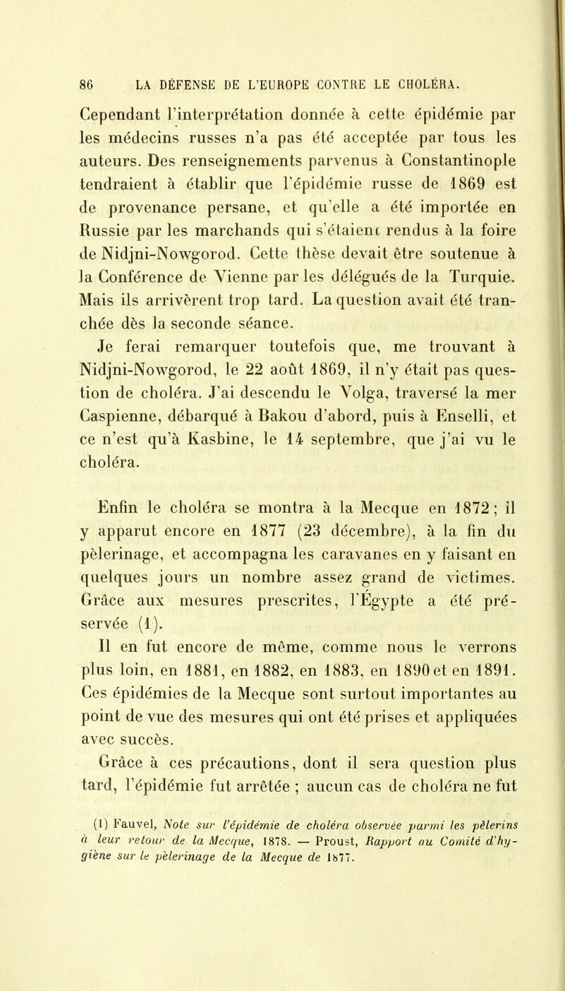 Cependant l'interprétation donnée à cette épidémie par les médecins russes n'a pas été acceptée par tous les auteurs. Des renseignements parvenus à Constantinople tendraient à établir que l'épidémie russe de 1869 est de provenance persane, et qu'elle a été importée en Russie par les marchands qui s'étaienc rendus à la foire de Nidjni-Nowgorod. Cette thèse devait être soutenue à la Conférence de Vienne par les délégués de la Turquie. Mais ils arrivèrent trop tard. La question avait été tran- chée dès la seconde séance. Je ferai remarquer toutefois que, me trouvant à Nidjni-Nowgorod, le 22 août 1869, il n'y était pas ques- tion de choléra. J'ai descendu le Volga, traversé la mer Caspienne, débarqué à Bakou d'abord, puis à Enselli, et ce n'est qu'à Kasbine, le 14 septembre, que j'ai vu le choléra. Enfin le choléra se montra à la Mecque en 1872; 11 y apparut encore en 1877 (23 décembre), à la fin du pèlerinage, et accompagna les caravanes en y faisant en quelques jours un nombre assez grand de victimes. Grâce aux mesures prescrites, l'Egypte a été pré- servée (1). Il en fut encore de même, comme nous le verrons plus loin, en 1881, en 1882, en 1883, en 1890 et en 1891. Ces épidémies de la Mecque sont surtout importantes au point de vue des mesures qui ont été prises et appliquées avec succès. Grâce à ces précautions, dont il sera question plus tard, l'épidémie fut arrêtée ; aucun cas de choléra ne fut (1) Fauve], Note sur l'épidémie de choléra observée parmi les pèlerins à leur retour de la Mecque, I87S. — Proust, Rapport au Comité d'hy- giène sur le pèlerinage de la Mecque de 1877.