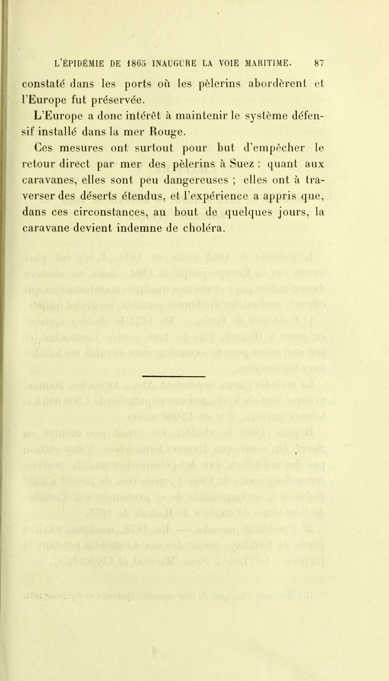 constaté dans les ports où les pèlerins abordèrent et l'Europe fut préservée. L'Europe a donc intérêt à maintenir le système défen- sif installé dans la mer Rouge. Ces mesures ont surtout pour but d'empêcher le retour direct par mer des pèlerins à Suez : quant aux caravanes, elles sont peu dangereuses ; elles ont à tra- verser des déserts étendus, et l'expérience a appris que, dans ces circonstances, au bout de quelques jours, la caravane devient indemne de choléra.