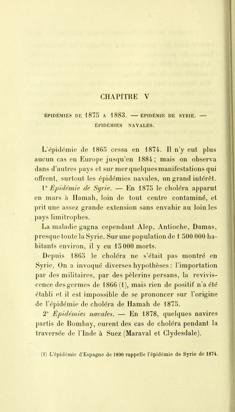 ÉPIDÉMIES DE 1875 A 1883. ÉPIDÉMIE DE SYRIE. — ÉPIDÉMIES NAVALES. L'épidémie de 1865 cessa en 1874. Il n'y eut plus aucun cas en Europe jusqu'en 1884; mais on observa dans d'autres pays et sur mer quelques manifestations qui offrent, surtout les épidémies navales, un grand intérêt. [Épidémie de Syrie. — En 1875 le choléra apparut en mars à Hamah, loin de tout centre contaminé, et prit une assez grande extension sans envahir au loin les pays limitrophes. La maladie gagna cependant Alep, Antiochc, Damas, presque toute la Syrie. Sur une population de 1 500 000 ha- bitants environ, il y eu 15 000 morts. Depuis 1865 le choléra ne s'était pas montré en Syrie. On a invoqué diverses hypothèses : l'importation par des militaires, par des pèlerins persans, la revivis- cence des germes de 1866 (1), mais rien de positif n'a été établi et il est impossible de se prononcer sur l'origine de l'épidémie de choléra de Hamah de 1875. 2° Épidémies navales. — En 1878, quelques navires partis de Bombay, eurent des cas de choléra pendant la traversée de l'Inde à Suez (Maraval et Clydesdale).