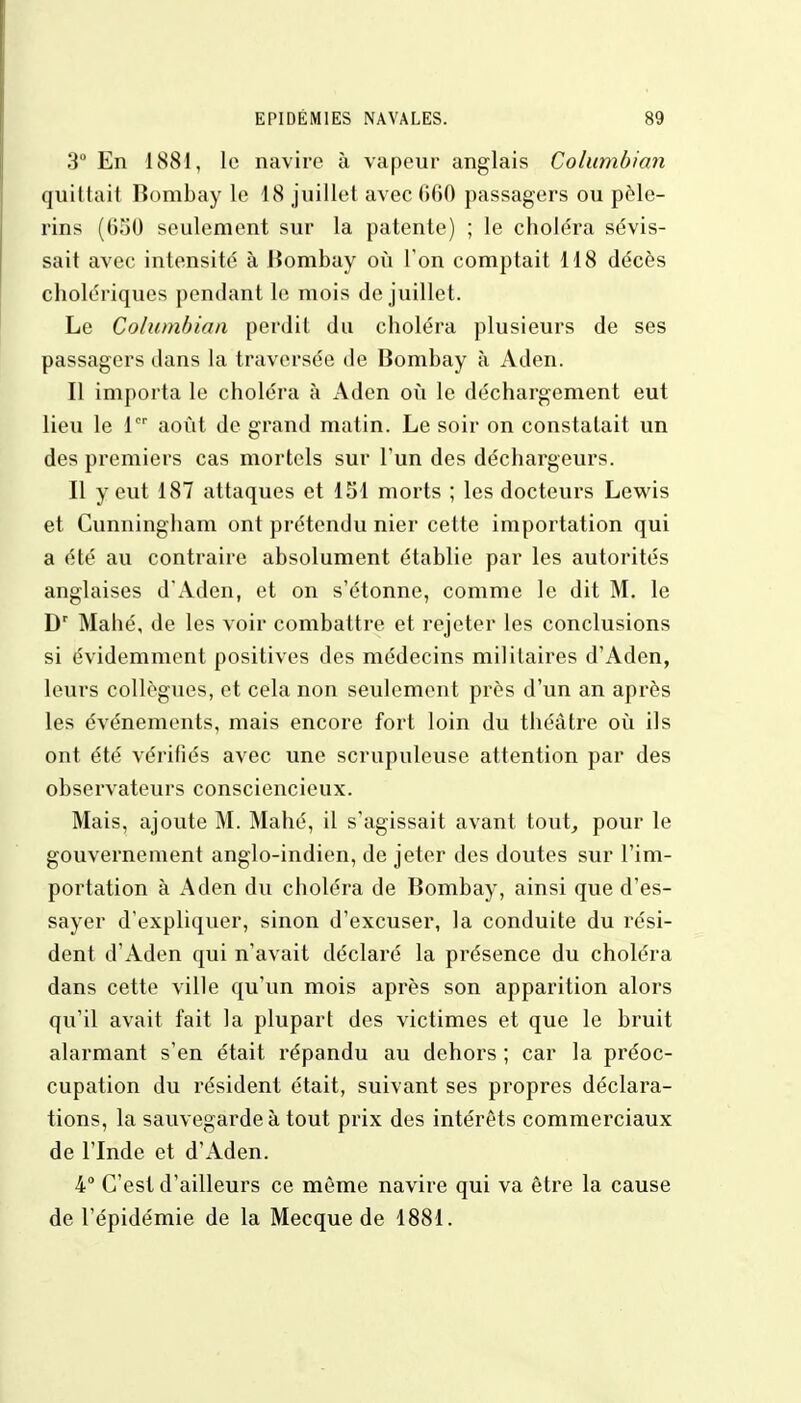 3° En 1881, le navire à vapeur anglais Cohimbian quittait Bombay le 18 juillet avec OfiO passagers ou pèle- rins (650 seulement sur la patente) ; le choléra sévis- sait avec intensité à Bombay où l'on comptait 118 décès cholériques pendant le mois de juillet. Le Columbian perdit du choléra plusieurs de ses passagers dans la traversée de Bombay à Aden. Il importa le choléra à Aden où le déchargement eut lieu le 1er août de grand matin. Le soir on constatait un des premiers cas mortels sur l'un des déchargeurs. Il y eut 187 attaques et 151 morts ; les docteurs Lewis et Cunningham ont prétendu nier cette importation qui a été au contraire absolument établie par les autorités anglaises d'Aden, et on s'étonne, comme le dit M. le Dr Mahé, de les voir combattre et rejeter les conclusions si évidemment positives des médecins militaires d'Aden, leurs collègues, et cela non seulement près d'un an après les événements, mais encore fort loin du théâtre où ils ont été vérifiés avec une scrupuleuse attention par des observateurs consciencieux. Mais, ajoute M. Mahé, il s'agissait avant tout, pour le gouvernement anglo-indien, de jeter des doutes sur l'im- portation à Aden du choléra de Bombay, ainsi que d'es- sayer d'expliquer, sinon d'excuser, la conduite du rési- dent d'Aden qui n'avait déclaré la présence du choléra dans cette ville qu'un mois après son apparition alors qu'il avait fait la plupart des victimes et que le bruit alarmant s'en était répandu au dehors ; car la préoc- cupation du résident était, suivant ses propres déclara- tions, la sauvegarde à tout prix des intérêts commerciaux de l'Inde et d'Aden. 4° C'est d'ailleurs ce môme navire qui va être la cause de l'épidémie de la Mecque de 1881.