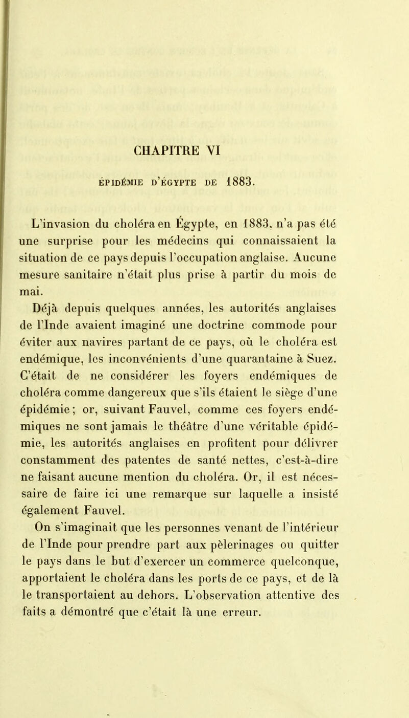 ÉPIDÉMIE û'EGYPTE DE 1883. L'invasion du choléra en Egypte, en 1883. n'a pas été une surprise pour les médecins qui connaissaient la situation de ce pays depuis l'occupation anglaise. Aucune mesure sanitaire n'était plus prise à partir du mois de mai. Déjà depuis quelques années, les autorités anglaises de l'Inde avaient imaginé une doctrine commode pour éviter aux navires partant de ce pays, où le choléra est endémique, les inconvénients d'une quarantaine à Suez. C'était de ne considérer les foyers endémiques de choléra comme dangereux que s'ils étaient le siège d'une épidémie; or, suivant Fauvel, comme ces foyers endé- miques ne sont jamais le théâtre d'une véritable épidé- mie, les autorités anglaises en profitent pour délivrer constamment des patentes de santé nettes, c'est-à-dire ne faisant aucune mention du choléra. Or, il est néces- saire de faire ici une remarque sur laquelle a insisté également Fauvel. On s'imaginait que les personnes venant de l'intérieur de l'Inde pour prendre part aux pèlerinages ou quitter le pays dans le but d'exercer un commerce quelconque, apportaient le choléra dans les ports de ce pays, et de là le transportaient au dehors. L'observation attentive des faits a démontré que c'était là une erreur.