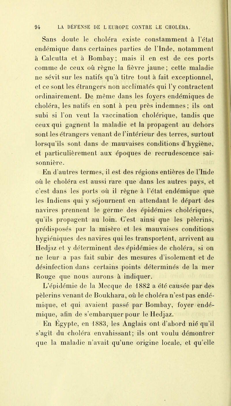 Sans doute le choléra existe constamment à l'état endémique dans certaines parties de l'Inde, notamment à Calcutta et à Bombay; mais il en est de ces ports comme de ceux où règne la fièvre jaune ; cette maladie ne sévit sur les natifs qu'à titre tout à fait exceptionnel, et ce sont les étrangers non acclimatés qui l'y contractent ordinairement. De môme dans les foyers endémiques de choléra, les natifs en sont à peu près indemnes ; ils ont subi si l'on veut la vaccination cholérique, tandis que ceux qui gagnent la maladie et la propagent au dehors sont les étrangers venant de l'intérieur des terres, surtout lorsqu'ils sont dans de mauvaises conditions d'hygiène, et particulièrement aux époques de recrudescence sai- sonnière. En d'autres termes, il est des régions entières de l'Inde où le choléra est aussi rare que dans les autres pays, et c'est dans les ports où il règne à l'état endémique que les Indiens qui y séjournent en attendant le départ des navires prennent le germe des épidémies cholériques, qu'ils propagent au loin. C'est ainsi que les pèlerins, prédisposés par la misère et les mauvaises conditions hygiéniques des navires qui les transportent, arrivent au Hedjaz et y déterminent des épidémies de choléra, si on ne leur a pas fait subir des mesures d'isolement et de désinfection dans certains points déterminés de la mer Rouge que nous aurons à indiquer. L'épidémie de la Mecque de 1882 a été causée par des pèlerins venant de Boukhara, où le choléra n'est pas endé- mique, et qui avaient passé par Bombay, foyer endé- mique, afin de s'embarquer pour le Hedjaz. En Egypte, en 1883, les Anglais ont d'abord nié qu'il s'agît du choléra envahissant; ils ont voulu démontrer que la maladie n'avait qu'une origine locale, et qu'elle