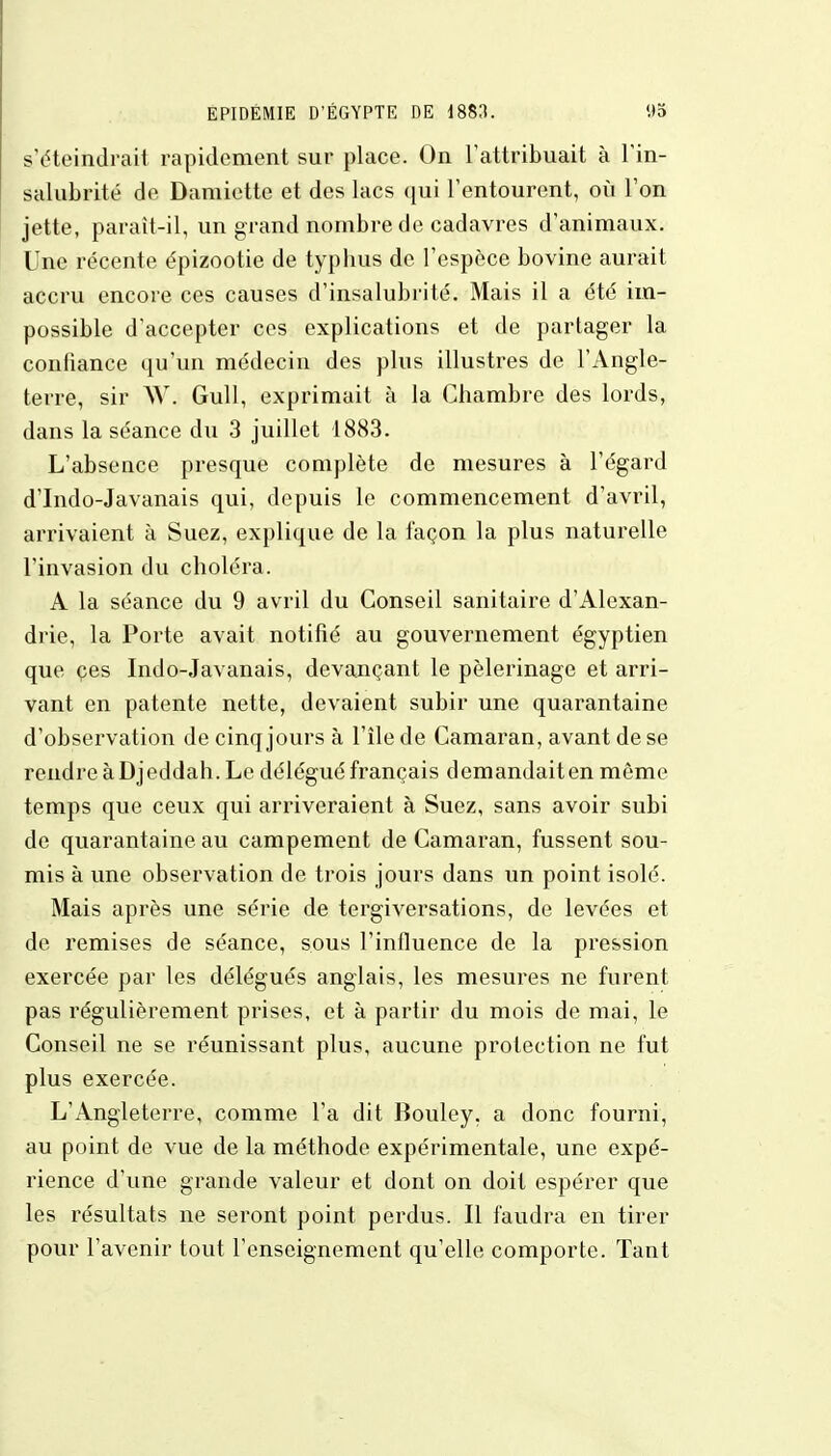 s'éteindrait rapidement sur place. On l'attribuait à l'in- salubrité de Damiette et des lacs qui l'entourent, où l'on jette, paraît-il, un grand nombre de cadavres d'animaux. Une récente épizootie de typbus de l'espèce bovine aurait accru encore ces causes d'insalubrité. Mais il a été im- possible d'accepter ces explications et de partager la confiance qu'un médecin des plus illustres de l'Angle- terre, sir W. Gull, exprimait à la Chambre des lords, dans la séance du 3 juillet 1883. L'absence presque complète de mesures à l'égard d'Indo-Javanais qui, depuis le commencement d'avril, arrivaient à Suez, explique de la façon la plus naturelle l'invasion du choléra. A la séance du 9 avril du Conseil sanitaire d'Alexan- drie, la Porte avait notifié au gouvernement égyptien que ces Indo-Javanais, devançant le pèlerinage et arri- vant en patente nette, devaient subir une quarantaine d'observation de cinq jours à l'île de Camaran, avant de se rendre à Djeddah. Le délégué français demandait en môme temps que ceux qui arriveraient à Suez, sans avoir subi de quarantaine, au campement de Camaran, fussent sou- mis à une observation de trois jours dans un point isolé. Mais après une série de tergiversations, de levées et de remises de séance, sous l'influence de la pression exercée par les délégués anglais, les mesures ne furent pas régulièrement prises, et à partir du mois de mai, le Conseil ne se réunissant plus, aucune protection ne fut plus exercée. L'Angleterre, comme l'a dit Bouley. a donc fourni, au point de vue de la méthode expérimentale, une expé- rience d'une grande valeur et dont on doit espérer que les résultats ne seront point perdus. Il faudra en tirer pour l'avenir tout l'enseignement qu'elle comporte. Tant