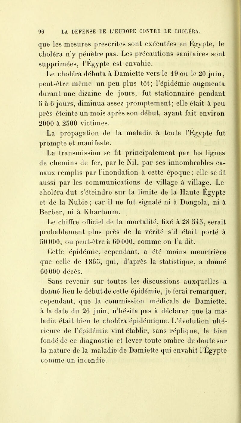 que les mesures prescrites sont exécutées en Egypte, le choléra n'y pénètre pas. Les précautions sanitaires sont supprimées, l'Egypte est envahie. Le choléra débuta à Damiette vers le 19 ou le 20 juin, peut-être même un peu plus tôt; l'épidémie augmenta durant une dizaine de jours, fut stationnaire pendant 5 à 6 jours, diminua assez promptement; elle était à peu près éteinte un mois après son début, ayant fait environ 2000 à 2500 victimes. La propagation de la maladie à toute l'Egypte fut prompte et manifeste. La transmission se fit principalement par les lignes de chemins de fer, par le Nil, par ses innombrables ca- naux remplis par l'inondation à cette époque ; elle se fit aussi par les communications de village à village. Le choléra dut s'éteindre sur la limite de la Haute-Egypte et de la Nubie ; car il ne fut signalé ni à Dongola, ni à Berber, ni à Khartoum. Le chiffre officiel de la mortalité, fixé à 28 345, serait probablement plus près de la vérité s'il était porté à 50 000, ou peut-être à 60 000, comme on l'a dit. Cette épidémie, cependant, a été moins meurtrière que celle de 1865, qui, d'après la statistique, a donné 60000 décès. Sans revenir sur toutes les discussions auxquelles a donné lieu le début de cette épidémie, je ferai remarquer, cependant, que la commission médicale de Damiette, à la date du 26 juin, n'hésita pas à déclarer que la ma- ladie était bien le choléra épidémique. L'évolution ulté- rieure de l'épidémie vint établir, sans réplique, le bien fondé de ce diagnostic et lever toute ombre de doute sur la nature de la maladie de Damiette qui envahit l'Egypte comme un incendie.