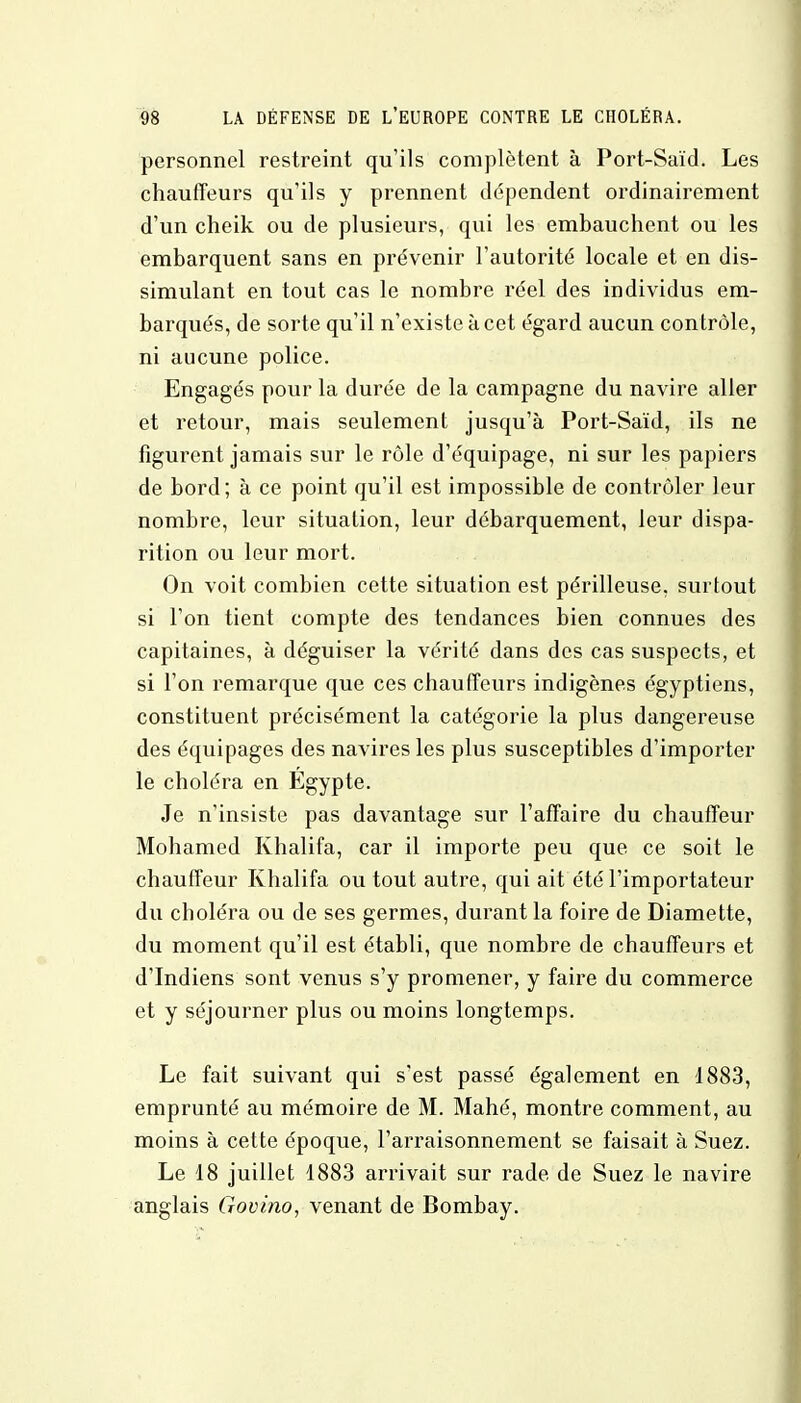 personnel restreint qu'ils complètent à Port-Saïd. Les chauffeurs qu'ils y prennent dépendent ordinairement d'un cheik ou de plusieurs, qui les embauchent ou les embarquent sans en prévenir l'autorité locale et en dis- simulant en tout cas le nombre réel des individus em- barqués, de sorte qu'il n'existe à cet égard aucun contrôle, ni aucune police. Engagés pour la durée de la campagne du navire aller et retour, mais seulement jusqu'à Port-Saïd, ils ne figurent jamais sur le rôle d'équipage, ni sur les papiers de bord; à ce point qu'il est impossible de contrôler leur nombre, leur situation, leur débarquement, leur dispa- rition ou leur mort. On voit combien cette situation est périlleuse, surtout si l'on tient compte des tendances bien connues des capitaines, à déguiser la vérité dans des cas suspects, et si l'on remarque que ces chauffeurs indigènes égyptiens, constituent précisément la catégorie la plus dangereuse des équipages des navires les plus susceptibles d'importer le choléra en Egypte. Je n'insiste pas davantage sur l'affaire du chauffeur Mohamed Khalifa, car il importe peu que ce soit le chauffeur Khalifa ou tout autre, qui ait été l'importateur du choléra ou de ses germes, durant la foire de Diamette, du moment qu'il est établi, que nombre de chauffeurs et d'Indiens sont venus s'y promener, y faire du commerce et y séjourner plus ou moins longtemps. Le fait suivant qui s'est passé également en 1883, emprunté au mémoire de M. Mahé, montre comment, au moins à cette époque, l'arraisonnement se faisait à Suez. Le 18 juillet 1883 arrivait sur rade de Suez le navire anglais Govino, venant de Bombay.