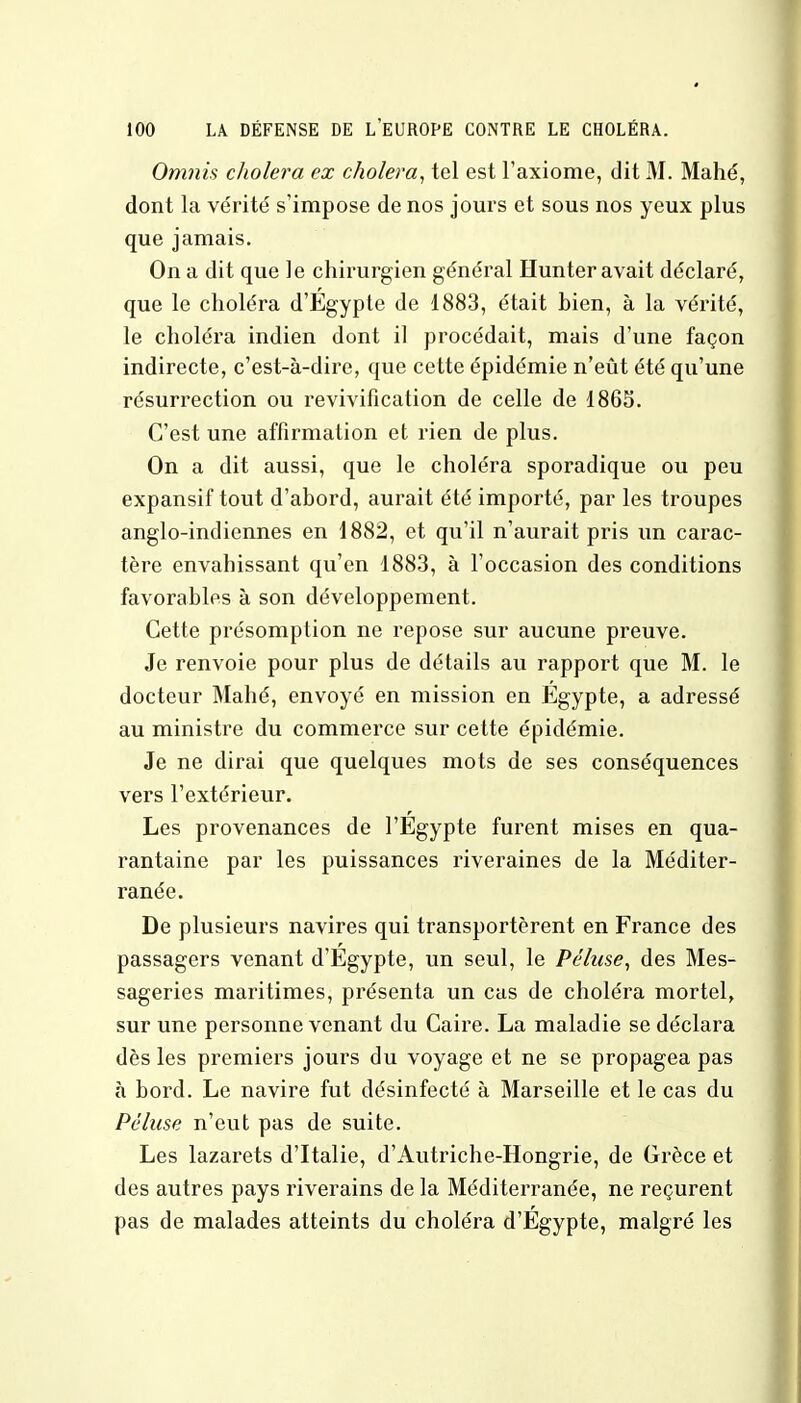 Omnis choiera ex choiera, tel est l'axiome, dit M. Mahé, dont la vérité s'impose de nos jours et sous nos yeux plus que jamais. On a dit que le chirurgien général Hunter avait déclaré, que le choléra d'Egypte de 1883, était hien, à la vérité, le choléra indien dont il procédait, mais d'une façon indirecte, c'est-à-dire, que cette épidémie n'eût été qu'une résurrection ou revivification de celle de 1865. C'est une affirmation et rien de plus. On a dit aussi, que le choléra sporadique ou peu expansif tout d'abord, aurait été importé, par les troupes anglo-indiennes en 1882, et qu'il n'aurait pris un carac- tère envahissant qu'en 1883, à l'occasion des conditions favorables à son développement. Cette présomption ne repose sur aucune preuve. Je renvoie pour plus de détails au rapport que M. le docteur Mahé, envoyé en mission en Egypte, a adressé au ministre du commerce sur cette épidémie. Je ne dirai que quelques mots de ses conséquences vers l'extérieur. Les provenances de l'Egypte furent mises en qua- rantaine par les puissances riveraines de la Méditer- ranée. De plusieurs navires qui transportèrent en France des passagers venant d'Egypte, un seul, le Péhise, des Mes- sageries maritimes, présenta un cas de choléra mortel, sur une personne venant du Caire. La maladie se déclara dès les premiers jours du voyage et ne se propagea pas à bord. Le navire fut désinfecté à Marseille et le cas du Péhise n'eut pas de suite. Les lazarets d'Italie, d'Autriche-Hongrie, de Grèce et des autres pays riverains de la Méditerranée, ne reçurent pas de malades atteints du choléra d'Egypte, malgré les