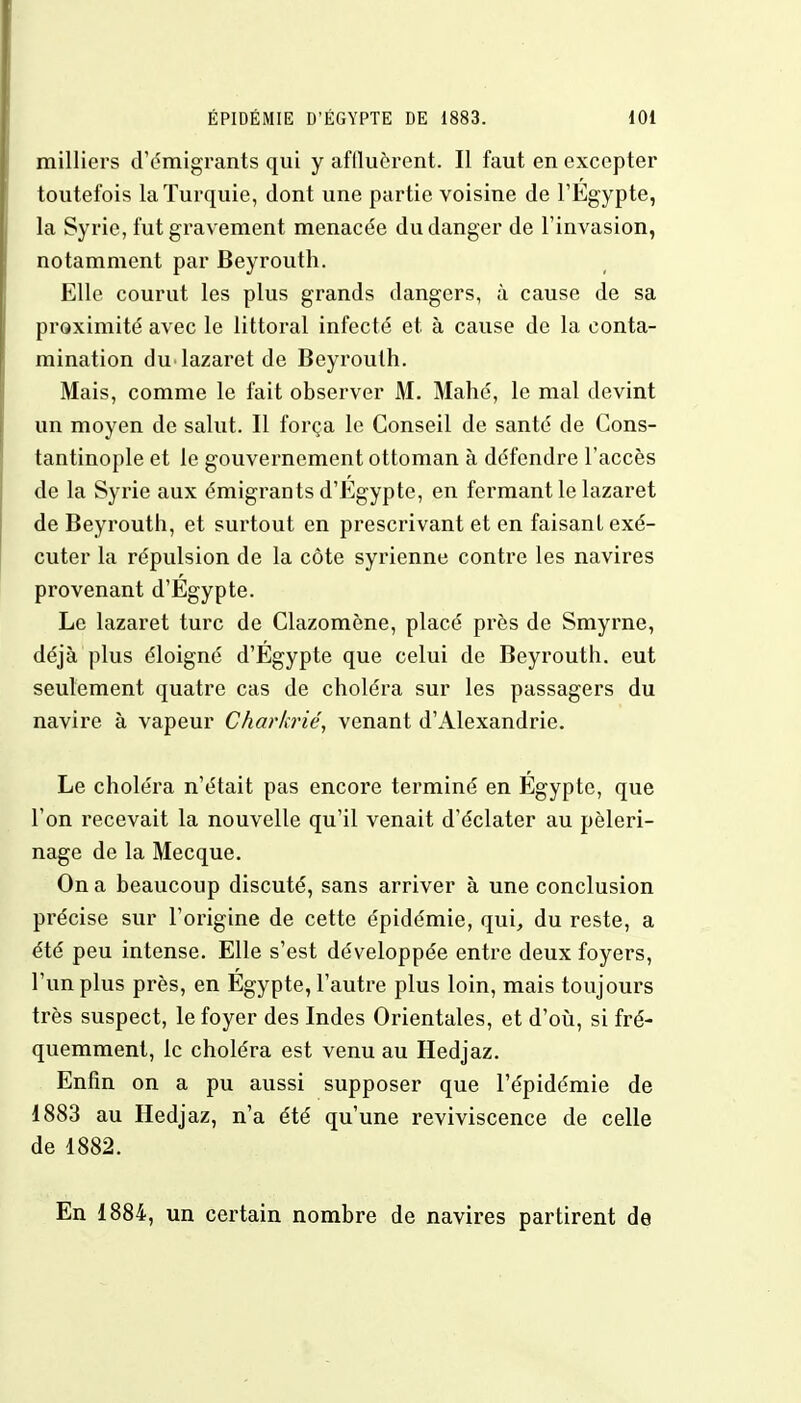 milliers d'émigrants qui y affluèrent. Il faut en excepter toutefois la Turquie, dont une partie voisine de l'Egypte, la Syrie, fut gravement menacée du danger de l'invasion, notamment par Beyrouth. Elle courut les plus grands dangers, à cause de sa proximité avec le littoral infecté et à cause de la conta- mination du lazaret de Beyrouth. Mais, comme le fait observer M. Mahé, le mal devint un moyen de salut. Il força le Conseil de santé de Cons- tantinople et le gouvernement ottoman à défendre l'accès de la Syrie aux émigrants d'Egypte, en fermant le lazaret de Beyrouth, et surtout en prescrivant et en faisant exé- cuter la répulsion de la côte syrienne contre les navires provenant d'Egypte. Le lazaret turc de Clazomène, placé près de Smyrne, déjà plus éloigné d'Egypte que celui de Beyrouth, eut seulement quatre cas de choléra sur les passagers du navire à vapeur Charkrié, venant d'Alexandrie. Le choléra n'était pas encore terminé en Egypte, que l'on recevait la nouvelle qu'il venait d'éclater au pèleri- nage de la Mecque. On a beaucoup discuté, sans arriver à une conclusion précise sur l'origine de cette épidémie, qui, du reste, a été peu intense. Elle s'est développée entre deux foyers, l'un plus près, en Egypte, l'autre plus loin, mais toujours très suspect, le foyer des Indes Orientales, et d'où, si fré- quemment, le choléra est venu au Hedjaz. Enfin on a pu aussi supposer que l'épidémie de 1883 au Hedjaz, n'a été qu'une reviviscence de celle de 1882. En 1884, un certain nombre de navires partirent de