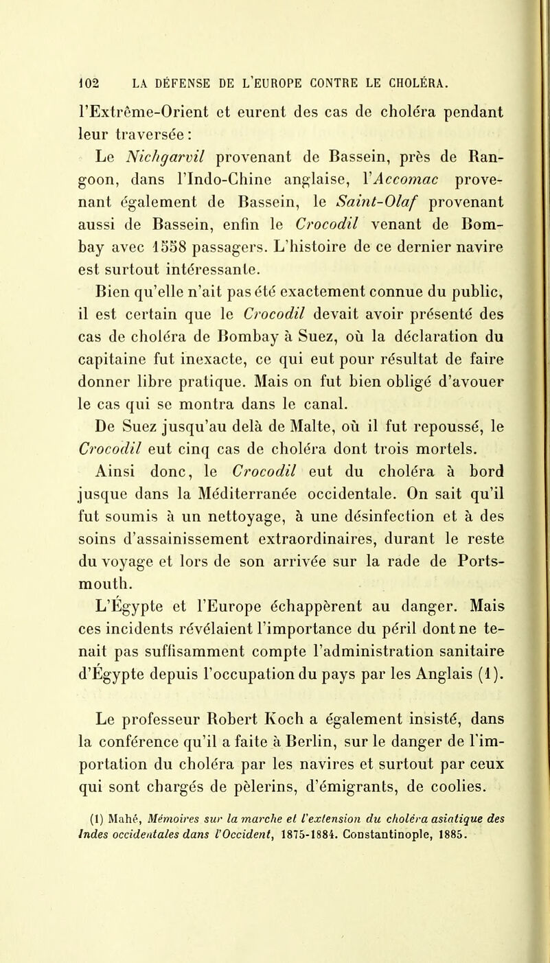 l'Extrême-Orient et eurent des cas de choléra pendant leur traversée : Le Nichgarvil provenant de Bassein, près de Ran- goon, dans l'Indo-Chine anglaise, YAccomac prove- nant également de Bassein, le Saint-Olaf provenant aussi de Bassein, enfin le Crocodil venant de Bom- bay avec 1558 passagers. L'histoire de ce dernier navire est surtout intéressante. Bien qu'elle n'ait pas été exactement connue du public, il est certain que le Crocodil devait avoir présenté des cas de choléra de Bombay à Suez, où la déclaration du capitaine fut inexacte, ce qui eut pour résultat de faire donner libre pratique. Mais on fut bien obligé d'avouer le cas qui se montra dans le canal. De Suez jusqu'au delà de Malte, où il fut repoussé, le Crocodil eut cinq cas de choléra dont trois mortels. Ainsi donc, le Crocodil eut du choléra à bord jusque dans la Méditerranée occidentale. On sait qu'il fut soumis à un nettoyage, à une désinfection et à des soins d'assainissement extraordinaires, durant le reste du voyage et lors de son arrivée sur la rade de Ports- mouth. L'Egypte et l'Europe échappèrent au danger. Mais ces incidents révélaient l'importance du péril dont ne te- nait pas suffisamment compte l'administration sanitaire d'Egypte depuis l'occupation du pays par les Anglais (1). Le professeur Robert Koch a également insisté, dans la conférence qu'il a faite à Berlin, sur le danger de l'im- portation du choléra par les navires et surtout par ceux qui sont chargés de pèlerins, d'émigrants, de coolies. (1) Mahé, Mémoires sur la marche et l'extension du choléra asiatique des Indes occidentales dans l'Occident, 1875-1884. Constantinople, 1885.