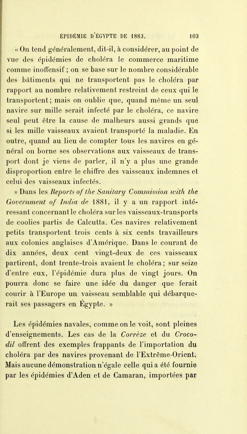 « On tend généralement, dit-il, à considérer, au point de vue des épidémies de choléra le commerce maritime comme inoffensif ; on se base sur le nombre considérable des bâtiments qui ne transportent pas le choléra par rapport au nombre relativement restreint de ceux qui le transportent ; mais on oublie que, quand même un seul navire sur mille serait infecté par le choléra, ce navire seul peut être la cause de malheurs aussi grands que si les mille vaisseaux avaient transporté la maladie. En outre, quand au lieu de compter tous les navires en gé- néral on borne ses observations aux vaisseaux de trans- port dont je viens de parler, il n'y a plus une grande disproportion entre le chiffre des vaisseaux indemnes et celui des vaisseaux infectés. » Dans les Reports of the Sanîtary Commission with the Government of lndia de 1881, il y a un rapport inté- ressant concernant le choléra sur les vaisseaux-transports de coolies partis de Calcutta. Ces navires relativement petits transportent trois cents à six cents travailleurs aux colonies anglaises d'Amérique. Dans le courant de dix années, deux cent vingt-deux de ces vaisseaux partirent, dont trente-trois avaient le choléra ; sur seize d'entre eux, l'épidémie dura plus de vingt jours. On pourra donc se faire une idée du danger que ferait courir à l'Europe un vaisseau semblable qui débarque- rait ses passagers en Egypte. » Les épidémies navales, comme on le voit, sont pleines d'enseignements. Les cas de la Corrèze et du Croco- dil offrent des exemples frappants de l'importation du choléra par des navires provenant de l'Extrême-Orient. Mais aucune démonstration n'égale celle quia été fournie par les épidémies d'Aden et de Camaran, importées par