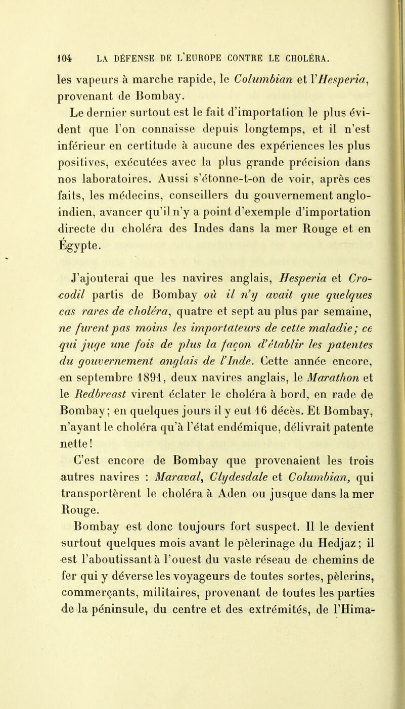 les vapeurs à marche rapide, le Columbian et YHesperia, provenant de Bombay. Le dernier surtout est le fait d'importation le plus évi- dent que l'on connaisse depuis longtemps, et il n'est inférieur en certitude à aucune des expériences les plus positives, exécutées avec La plus grande précision dans nos laboratoires. Aussi s'étonne-t-on de voir, après ces faits, les médecins, conseillers du gouvernement anglo- indien, avancer qu'il n'y a point d'exemple d'importation directe du choléra des Indes dans la mer Rouge et en J'ajouterai que les navires anglais, Besperia et Cro- codil partis de Bombay où il n'y avait que quelques cas rares de choléra, quatre et sept au plus par semaine, ne furent pas moins les importateurs de cette maladie; ce qui juge line fois de plus la façon d'établir les patentes du gouvernement anglais de l'Inde. Cette année encore, •en septembre 1891, deux navires anglais, le Marathon et le Redbreast virent éclater le choléra à bord, en rade de Bombay; en quelques jours il y eut 1G décès. Et Bombay, n'ayant le choléra qu'à l'état endémique, délivrait patente nette ! C'est encore de Bombay que provenaient les trois autres navires : Maraval, Clydesdale et Columbian, qui transportèrent le choléra à Aden ou jusque dans la mer Rouge. Bombay est donc toujours fort suspect. Il le devient surtout quelques mois avant le pèlerinage du Hedjaz; il «st l'aboutissant à l'ouest du vaste réseau de chemins de fer qui y déverse les voyageurs de toutes sortes, pèlerins, commerçants, militaires, provenant de toutes les parties de la péninsule, du centre et des extrémités, de l'Hima-