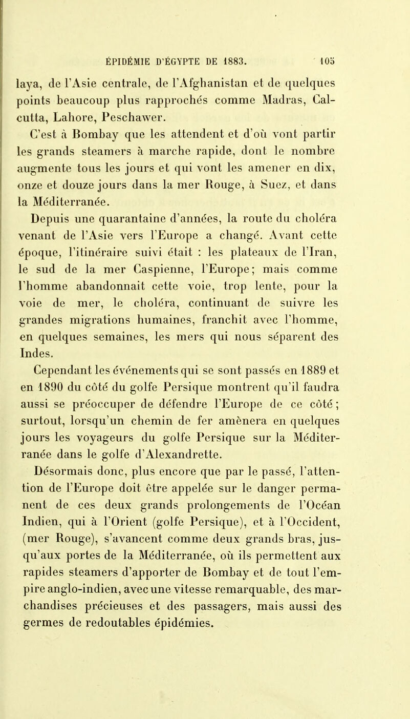 laya, de l'Asie centrale, de l'Afghanistan et de quelques points beaucoup plus rapprochés comme Madras, Cal- cutta, Lahore, Peschawer. C'est à Bombay que les attendent et d'où vont partir les grands steamers à marche rapide, dont le nombre augmente tous les jours et qui vont les amener en dix, onze et douze jours dans la mer Rouge, à Suez, et dans la Méditerranée. Depuis une quarantaine d'années, la route du choléra venant de l'Asie vers l'Europe a changé. Avant cette époque, l'itinéraire suivi était : les plateaux de l'Iran, le sud de la mer Caspienne, l'Europe; mais comme l'homme abandonnait cette voie, trop lente, pour la voie de mer, le cboléra, continuant de suivre les grandes migrations humaines, franchit avec l'homme, en quelques semaines, les mers qui nous séparent des Indes. Cependant les événements qui se sont passés en 1889 et en 1890 du côté du golfe Persique montrent qu'il faudra aussi se préoccuper de défendre l'Europe de ce côté ; surtout, lorsqu'un chemin de fer amènera en quelques jours les voyageurs du golfe Persique sur la Méditer- ranée dans le golfe d'Alexandrette. Désormais donc, plus encore que par le passé, l'atten- tion de l'Europe doit être appelée sur le danger perma- nent de ces deux grands prolongements de l'Océan Indien, qui à l'Orient (golfe Persique), et à l'Occident, (mer Rouge), s'avancent comme deux grands bras, jus- qu'aux portes de la Méditerranée, où ils permettent aux rapides steamers d'apporter de Bombay et de tout l'em- pire anglo-indien, avec une vitesse remarquable, des mar- chandises précieuses et des passagers, mais aussi des germes de redoutables épidémies.