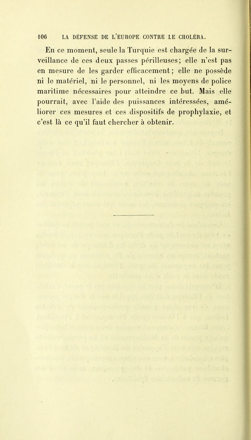 En ce moment, seule la Turquie est chargée de la sur- veillance de ces deux passes périlleuses; elle n'est pas en mesure de les garder efficacement ; elle ne possède ni le matériel, ni le personnel, ni les moyens de police maritime nécessaires pour atteindre ce but. Mais elle pourrait, avec l'aide des puissances intéressées, amé- liorer ces mesures et ces dispositifs de prophylaxie, et c'est là ce qu'il faut chercher à obtenir.