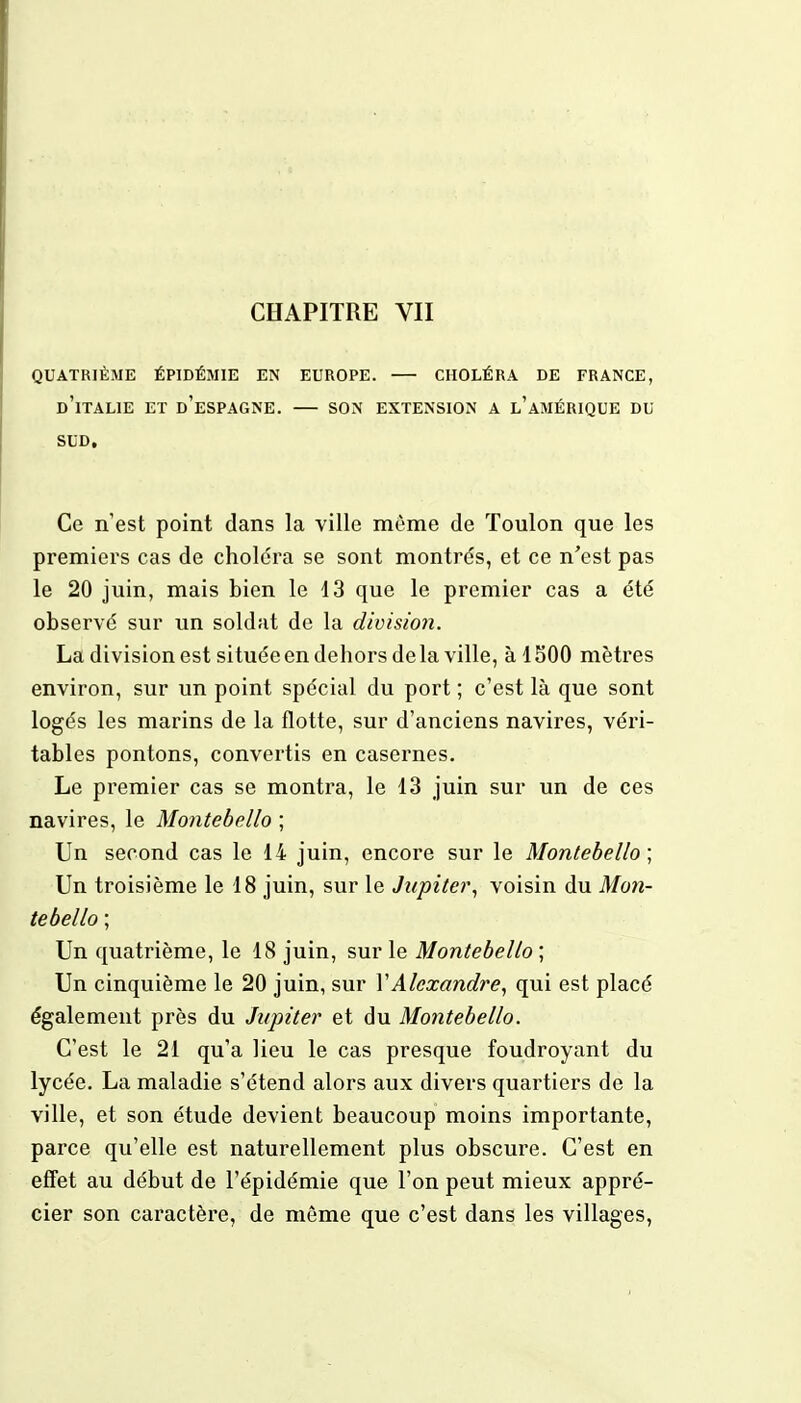 CHAPITRE VII QUATRIÈME ÉPIDÉMIE EN EUROPE. CHOLÉRA DE FRANCE, D'ITALIE ET D'ESPAGNE. SON EXTENSION A L'AMÉRIQUE DU SUD, Ce n'est point dans la ville môme de Toulon que les premiers cas de choléra se sont montrés, et ce n'est pas le 20 juin, mais bien le 13 que le premier cas a été observé sur un soldat de la divisio?i. La division est située en dehors de la ville, à 1500 mètres environ, sur un point spécial du port ; c'est là que sont logés les marins de la flotte, sur d'anciens navires, véri- tables pontons, convertis en casernes. Le premier cas se montra, le 13 juin sur un de ces navires, le Montebello ; Un second cas le 14 juin, encore sur le Montebello; Un troisième le 18 juin, sur le Jupiter, voisin du Mon- tebello ; Un quatrième, le 18 juin, sur le Montebello ; Un cinquième le 20 juin, sur Y Alexandre, qui est placé également près du Jupiter et du Montebello. C'est le 21 qu'a lieu le cas presque foudroyant du lycée. La maladie s'étend alors aux divers quartiers de la ville, et son étude devient beaucoup moins importante, parce qu'elle est naturellement plus obscure. C'est en effet au début de l'épidémie que l'on peut mieux appré- cier son caractère, de môme que c'est dans les villages,