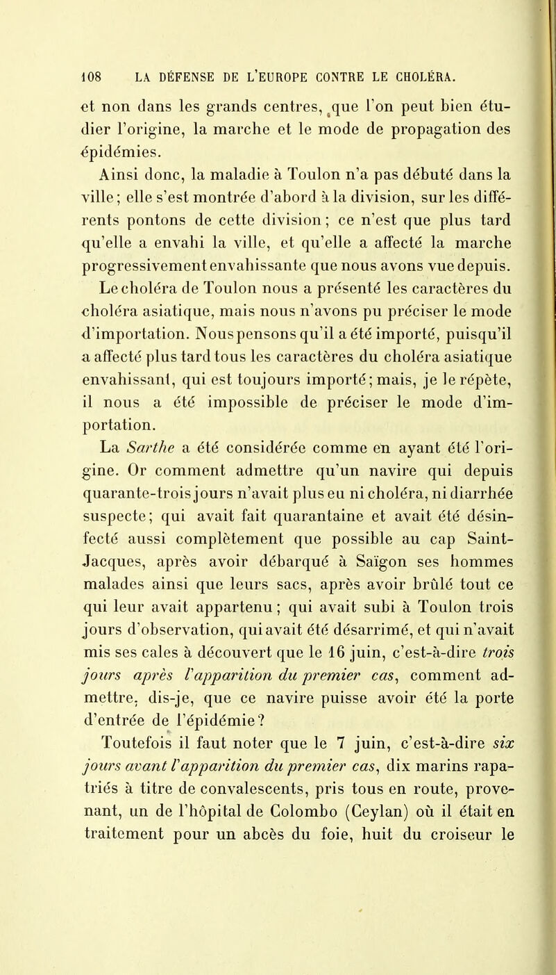 et non dans les grands centres, sque l'on peut bien étu- dier l'origine, la marche et le mode de propagation des épidémies. Ainsi donc, la maladie à Toulon n'a pas débuté dans la ville ; elle s'est montrée d'abord à la division, sur les diffé- rents pontons de cette division ; ce n'est que plus tard qu'elle a envahi la ville, et qu'elle a affecté la marche progressivement envahissante que nous avons vue depuis. Le choléra de Toulon nous a présenté les caractères du choléra asiatique, mais nous n'avons pu préciser le mode d'importation. Nous pensons qu'il a été importé, puisqu'il a affecté plus tard tous les caractères du choléra asiatique envahissant, qui est toujours importé; mais, je le répète, il nous a été impossible de préciser le mode d'im- portation. La Sarthe a été considérée comme en ayant été l'ori- gine. Or comment admettre qu'un navire qui depuis quarante-trois jours n'avait plus eu ni choléra, ni diarrhée suspecte; qui avait fait quarantaine et avait été désin- fecté aussi complètement que possible au cap Saint- Jacques, après avoir débarqué à Saigon ses hommes malades ainsi que leurs sacs, après avoir brûlé tout ce qui leur avait appartenu ; qui avait subi à Toulon trois jours d'observation, qui avait été désarrimé, et qui n'avait mis ses cales à découvert que le 16 juin, c'est-à-dire trois jours après Vapparition du premier cas, comment ad- mettre, dis-je, que ce navire puisse avoir été la porte d'entrée de l'épidémie? Toutefois il faut noter que le 7 juin, c'est-à-dire six jours avant l'apparition du premier cas, dix marins rapa- triés à titre de convalescents, pris tous en route, prove- nant, un de l'hôpital de Colombo (Ceylan) où il était en traitement pour un abcès du foie, huit du croiseur le