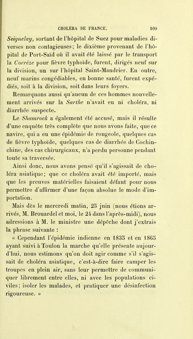 Seignelmj, sortant de l'hôpital de Suez pour maladies di- verses non contagieuses; le dixième provenant de l'hô- pital de Port-Saïd où il avait été laissé par le transport la Corrèze pour fièvre typhoïde, furent, dirigés neuf sur la division, un sur l'hôpital Saint-Mandrier. En outre, neuf marins congédiahles, en honne santé, furent expé- diés, soit à la division, soit dans leurs foyers. Remarquons aussi qu'aucun de ces hommes nouvelle- ment arrivés sur la Sarthe n'avait eu ni choléra, ni diarrhée suspecte. Le Shamrock a également été accusé, mais il résulte d'une enquête très complète que nous avons faite, que ce navire, qui a eu une épidémie de rougeole, quelques cas de fièvre typhoïde, quelques cas de diarrhée de Cochin- chine, des cas chirurgicaux, n'a perdu personne pendant toute sa traversée. Ainsi donc, nous avons pensé qu'il s'agissait de cho- léra asiatique ; que ce choléra avait été importé, mais que les preuves matérielles faisaient défaut pour nous permettre d'affirmer d'une façon absolue le mode d'im- portation. Mais dès le mercredi matin, 25 juin (nous étions ar- rivés, M. Brouardel et moi, le 24 dans l'après-midi), nous adressions à M. le ministre une dépêche dont j'extrais la phrase suivante : « Cependant l'épidémie indienne en 1835 et en 1865 ayant suivi à Toulon la marche qu'elle présente aujour- d'hui, nous estimons qu'on doit agir comme s'il s'agis- sait de choléra asiatique, c'est-à-dire faire camper les troupes en plein air, sans leur permettre de communi- quer librement entre elles, ni avec les populations ci- viles ; isoler les malades, et pratiquer une désinfection rigoureuse. »