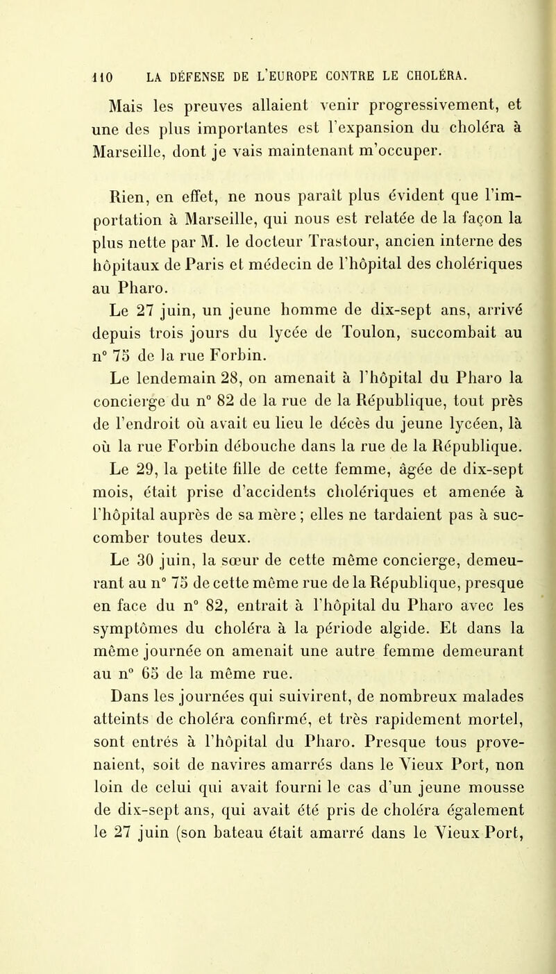 Mais les preuves allaient venir progressivement, et une des plus importantes est l'expansion du choléra à Marseille, dont je vais maintenant m'occuper. Rien, en effet, ne nous paraît plus évident que l'im- portation à Marseille, qui nous est relatée de la façon la plus nette par M. le docteur Trastour, ancien interne des hôpitaux de Paris et médecin de l'hôpital des cholériques au Pharo. Le 27 juin, un jeune homme de dix-sept ans, arrivé depuis trois jours du lycée de Toulon, succombait au n° 75 de la rue Forhin. Le lendemain 28, on amenait à l'hôpital du Pharo la concierge du n° 82 de la rue de la République, tout près de l'endroit où avait eu lieu le décès du jeune lycéen, là où la rue Forbin débouche dans la rue de la République. Le 29, la petite fille de cette femme, âgée de dix-sept mois, était prise d'accidents cholériques et amenée à l'hôpital auprès de sa mère ; elles ne tardaient pas à suc- comber toutes deux. Le 30 juin, la sœur de cette même concierge, demeu- rant au n° 75 de cette même rue de la République, presque en face du n° 82, entrait à l'hôpital du Pharo avec les symptômes du choléra à la période algide. Et dans la même journée on amenait une autre femme demeurant au n° 65 de la même rue. Dans les journées qui suivirent, de nombreux malades atteints de choléra confirmé, et très rapidement mortel, sont entrés à l'hôpital du Pharo. Presque tous prove- naient, soit de navires amarrés dans le Vieux Port, non loin de celui qui avait fourni le cas d'un jeune mousse de dix-sept ans, qui avait été pris de choléra également le 27 juin (son bateau était amarré dans le Vieux Port,