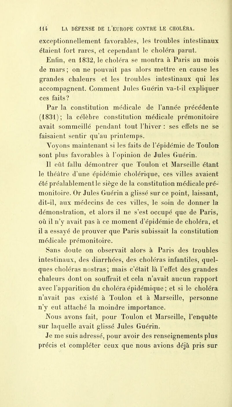 exceptionnellement favorables, les troubles intestinaux étaient fort rares, et cependant le choléra parut. Enfin, en 1832, le choléra se montra à Paris au mois de mars ; on ne pouvait pas alors mettre en cause les grandes chaleurs et les troubles intestinaux qui les accompagnent. Comment Jules Guérin va-t-il expliquer ces faits? Par la constitution médicale de l'année précédente (1831); la célèbre constitution médicale prémonitoire avait sommeillé pendant tout l'hiver : ses effets ne se faisaient sentir qu'au printemps. Voyons maintenant si les faits de l'épidémie de Toulon sont plus favorables à l'opinion de Jules Guérin. Il eût fallu démontrer que Toulon et Marseille étant le théâtre d'une épidémie cholérique, ces villes avaient été préalablement le siège de la constitution médicale pré- monitoire. Or Jules Guérin a glissé sur ce point, laissant, dit-il, aux médecins de ces villes, le soin de donner la démonstration, et alors il ne s'est occupé que de Paris, où il n'y avait pas à ce moment d'épidémie de choléra, et il a essayé de prouver que Paris subissait la constitution médicale prémonitoire. Sans doute on observait alors à Paris des troubles intestinaux, des diarrhées, des choléras infantiles, quel- ques choléras nostras; mais c'était là l'effet des grandes chaleurs dont on souffrait et cela n'avait aucun rapport avec l'apparition du choléra épidémique ; et si le choléra n'avait pas existé à Toulon et à Marseille, personne n'y eut attaché la moindre importance. Nous avons fait, pour Toulon et Marseille, l'enquête sur laquelle avait glissé Jules Guérin. Je me suis adressé, pour avoir des renseignements plus précis et compléter ceux que nous avions déjà pris sur